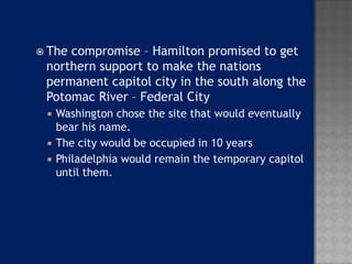  Thecompromise – Hamilton promised to get
 northern support to make the nations
 permanent capitol city in the south along the
 Potomac River – Federal City
    Washington chose the site that would eventually
     bear his name.
    The city would be occupied in 10 years
    Philadelphia would remain the temporary capitol
     until them.
 