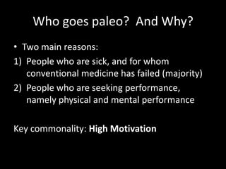 Who goes paleo? And Why?
• Two main reasons:
1) People who are sick, and for whom
conventional medicine has failed (majori...