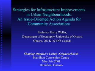 Strategies for Infrastructure Improvements in Urban Neighbourhoods: An Issue-Oriented Action Agenda for Community Associations Professor Barry Wellar, Department of Geography, University of Ottawa Ottawa, ON K1N 6N5 Canada Shaping Ontario’s Urban Neighourhoods Hamilton Convention Centre May 5-6, 2001 Hamilton, Ontario 