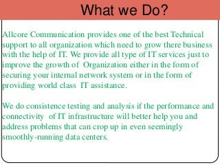 What we Do?
Allcore Communication provides one of the best Technical
support to all organization which need to grow there business
with the help of IT. We provide all type of IT services just to
improve the growth of Organization either in the form of
securing your internal network system or in the form of
providing world class IT assistance.
We do consistence testing and analysis if the performance and
connectivity of IT infrastructure will better help you and
address problems that can crop up in even seemingly
smoothly-running data centers.
 