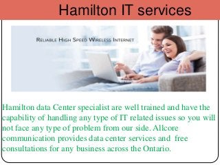 Hamilton IT services
Hamilton data Center specialist are well trained and have the
capability of handling any type of IT related issues so you will
not face any type of problem from our side. Allcore
communication provides data center services and free
consultations for any business across the Ontario.
 