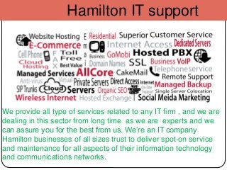 Hamilton IT support
We provide all type of services related to any IT firm , and we are
dealing in this sector from long time as we are experts and we
can assure you for the best from us. We’re an IT company
Hamilton businesses of all sizes trust to deliver spot-on service
and maintenance for all aspects of their information technology
and communications networks.
 