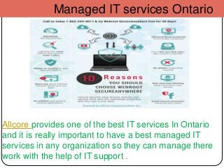 Managed IT services Ontario
Allcore provides one of the best IT services In Ontario
and it is really important to have a best managed IT
services in any organization so they can manage there
work with the help of IT support .
 