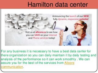 Hamilton data center
For any business it is necessary to have a best data center for
there organization so you can daily maintain it by daily testing and
analysis of the performance so it can work smoothly . We can
assure you for the best of the services from Allcore
communication.
 