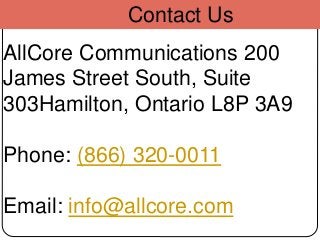 Contact Us
AllCore Communications 200
James Street South, Suite
303Hamilton, Ontario L8P 3A9
Phone: (866) 320-0011
Email: info@allcore.com
 
