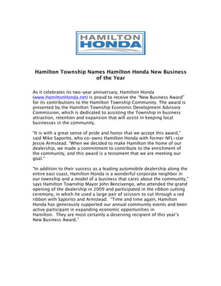 Hamilton Township Names Hamilton Honda New Business
                     of the Year

As it celebrates its two-year anniversary, Hamilton Honda
(www.HamiltonHonda.net) is proud to receive the “New Business Award”
for its contributions to the Hamilton Township Community. The award is
presented by the Hamilton Township Economic Development Advisory
Commission, which is dedicated to assisting the Township in business
attraction, retention and expansion that will assist in keeping local
businesses in the community.

“It is with a great sense of pride and honor that we accept this award,”
said Mike Saporito, who co-owns Hamilton Honda with former NFL-star
Jessie Armstead. “When we decided to make Hamilton the home of our
dealership, we made a commitment to contribute to the enrichment of
the community, and this award is a testament that we are meeting our
goal.”

“In addition to their success as a leading automobile dealership along the
entire east coast, Hamilton Honda is a wonderful corporate neighbor in
our township and a model of a business that cares about the community,”
says Hamilton Township Mayor John Bencivengo, who attended the grand
opening of the dealership in 2009 and participated in the ribbon cutting
ceremony, in which he used a large pair of scissors to cut through a red
ribbon with Saporito and Armstead. “Time and time again, Hamilton
Honda has generously supported our annual community events and been
active participant in expanding economic opportunities in
Hamilton. They are most certainly a deserving recipient of this year’s
New Business Award.”
 