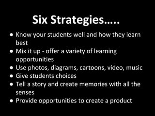● Know your students well and how they learn
best
● Mix it up - offer a variety of learning
opportunities
● Use photos, diagrams, cartoons, video, music
● Give students choices
● Tell a story and create memories with all the
senses
● Provide opportunities to create a product
Six Strategies…..