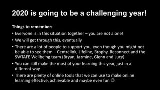 2020 is going to be a challenging year!
Things to remember:
• Everyone is in this situation together – you are not alone!
• We will get through this, eventually
• There are a lot of people to support you, even though you might not
be able to see them – Centrelink, Lifeline, Brophy, Reconnect and the
SWTAFE Wellbeing team (Bryan, Jazmine, Glenn and Lucy)
• You can still make the most of your learning this year, just in a
different way
• There are plenty of online tools that we can use to make online
learning effective, achievable and maybe even fun 
 