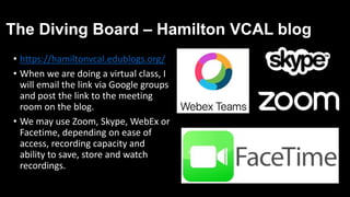 The Diving Board – Hamilton VCAL blog
• https://hamiltonvcal.edublogs.org/
• When we are doing a virtual class, I
will email the link via Google groups
and post the link to the meeting
room on the blog.
• We may use Zoom, Skype, WebEx or
Facetime, depending on ease of
access, recording capacity and
ability to save, store and watch
recordings.
 