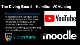 The Diving Board – Hamilton VCAL blog
• https://hamiltonvcal.edublogs.org/
• Edublogs have the ability to store
and share images, YouTube videos,
Slideshare presentations and a
variety of links to other sites.
• I have created five pages on the blog
for your different core subjects.
 