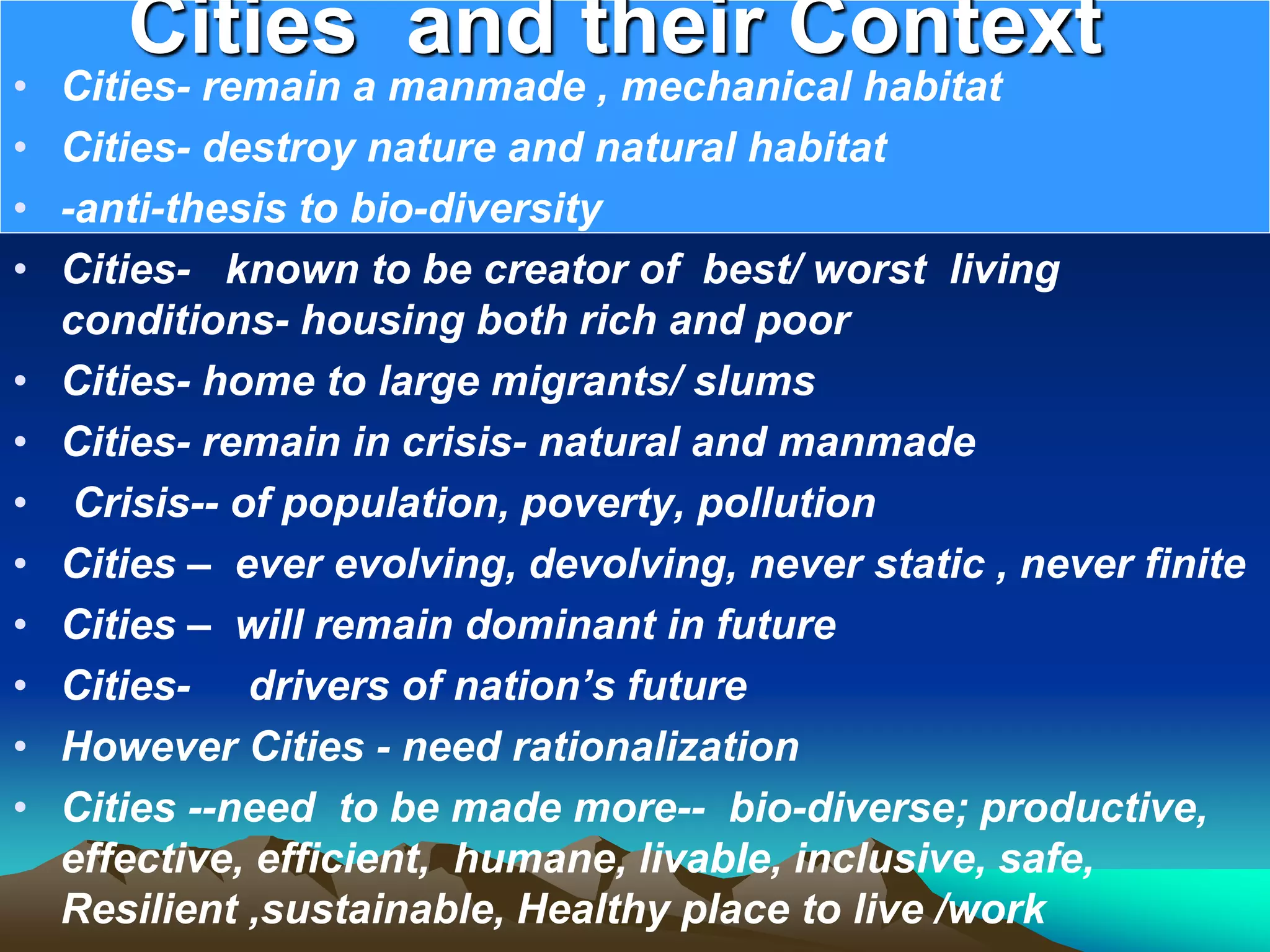 Cities and their Context
• Cities- remain a manmade , mechanical habitat
• Cities- destroy nature and natural habitat
• -anti-thesis to bio-diversity
• Cities- known to be creator of best/ worst living
conditions- housing both rich and poor
• Cities- home to large migrants/ slums
• Cities- remain in crisis- natural and manmade
• Crisis-- of population, poverty, pollution
• Cities – ever evolving, devolving, never static , never finite
• Cities – will remain dominant in future
• Cities- drivers of nation’s future
• However Cities - need rationalization
• Cities --need to be made more-- bio-diverse; productive,
effective, efficient, humane, livable, inclusive, safe,
Resilient ,sustainable, Healthy place to live /work
 