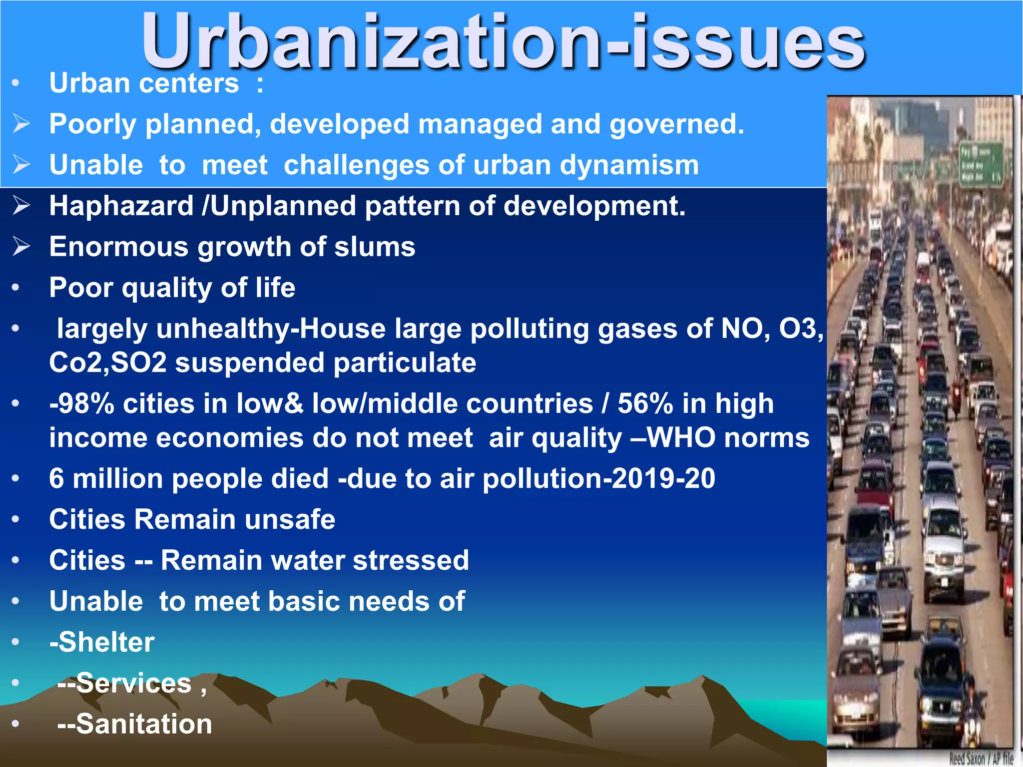 Urbanization-issues
• Urban centers :
 Poorly planned, developed managed and governed.
 Unable to meet challenges of urban dynamism
 Haphazard /Unplanned pattern of development.
 Enormous growth of slums
• Poor quality of life
• largely unhealthy-House large polluting gases of NO, O3,
Co2,SO2 suspended particulate
• -98% cities in low&amp; low/middle countries / 56% in high
income economies do not meet air quality –WHO norms
• 6 million people died -due to air pollution-2019-20
• Cities Remain unsafe
• Cities -- Remain water stressed
• Unable to meet basic needs of
• -Shelter
• --Services ,
• --Sanitation
 