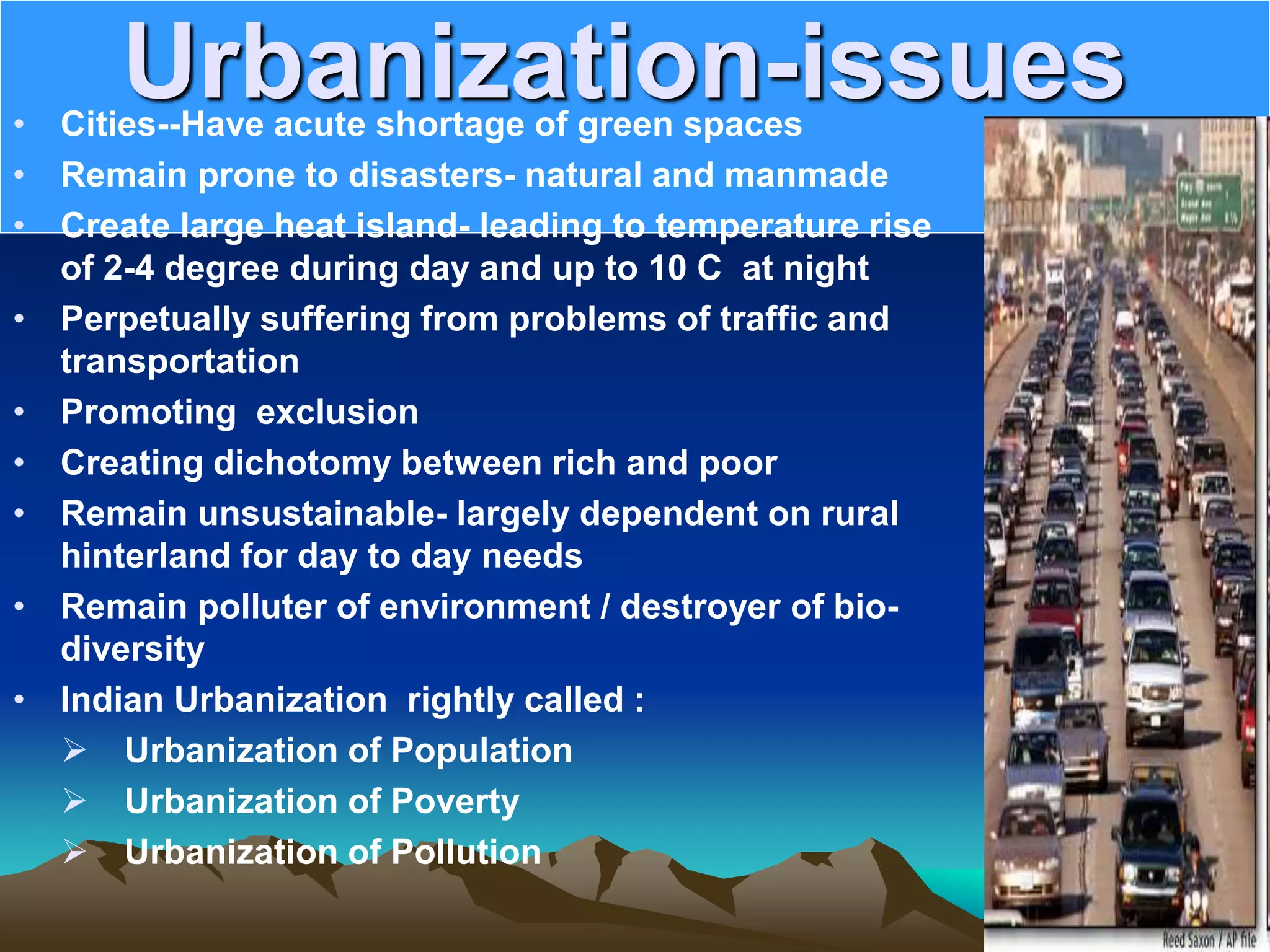 Urbanization-issues
• Cities--Have acute shortage of green spaces
• Remain prone to disasters- natural and manmade
• Create large heat island- leading to temperature rise
of 2-4 degree during day and up to 10 C at night
• Perpetually suffering from problems of traffic and
transportation
• Promoting exclusion
• Creating dichotomy between rich and poor
• Remain unsustainable- largely dependent on rural
hinterland for day to day needs
• Remain polluter of environment / destroyer of bio-
diversity
• Indian Urbanization rightly called :
 Urbanization of Population
 Urbanization of Poverty
 Urbanization of Pollution
 