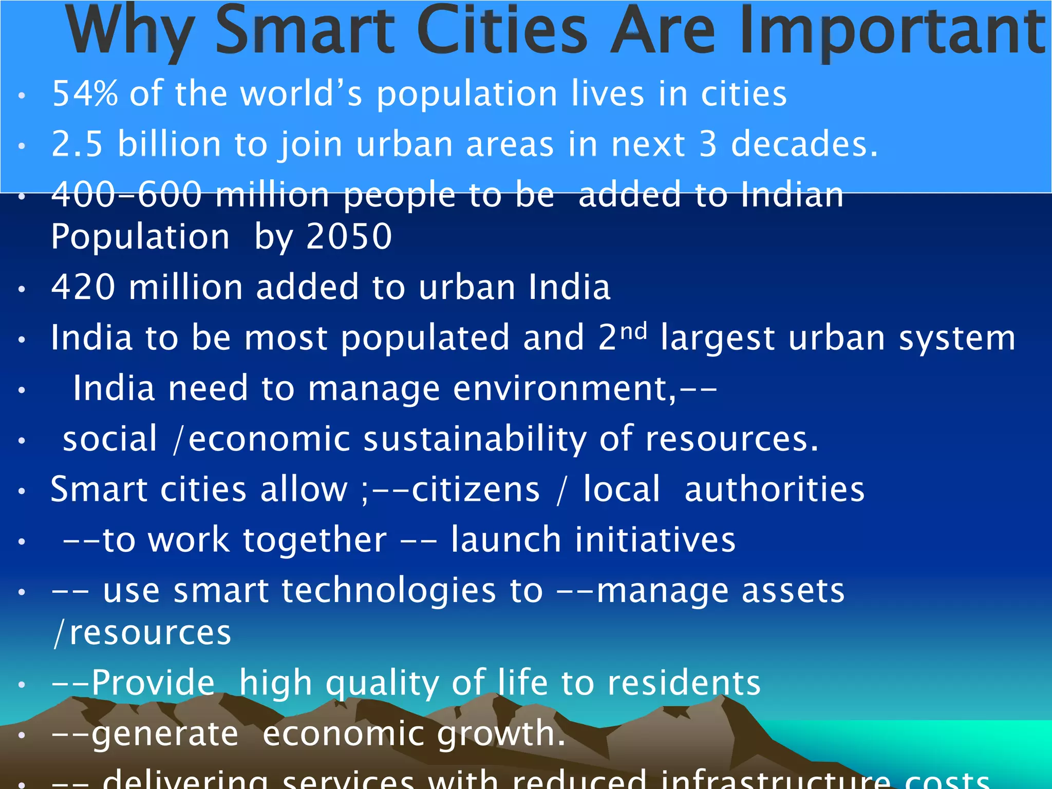 Why Smart Cities Are Important
• 54% of the world’s population lives in cities
• 2.5 billion to join urban areas in next 3 decades.
• 400-600 million people to be added to Indian
Population by 2050
• 420 million added to urban India
• India to be most populated and 2nd largest urban system
• India need to manage environment,--
• social /economic sustainability of resources.
• Smart cities allow ;--citizens / local authorities
• --to work together -- launch initiatives
• -- use smart technologies to --manage assets
/resources
• --Provide high quality of life to residents
• --generate economic growth.
 
