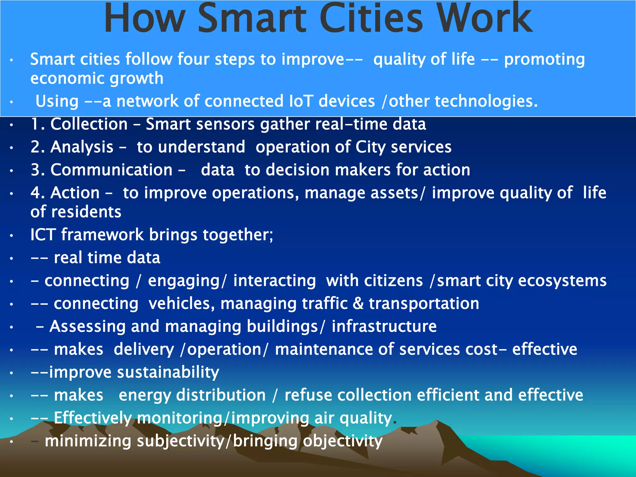 How Smart Cities Work
• Smart cities follow four steps to improve-- quality of life -- promoting
economic growth
• Using --a network of connected IoT devices /other technologies.
• 1. Collection – Smart sensors gather real-time data
• 2. Analysis – to understand operation of City services
• 3. Communication – data to decision makers for action
• 4. Action – to improve operations, manage assets/ improve quality of life
of residents
• ICT framework brings together;
• -- real time data
• - connecting / engaging/ interacting with citizens /smart city ecosystems
• -- connecting vehicles, managing traffic &amp; transportation
• - Assessing and managing buildings/ infrastructure
• -- makes delivery /operation/ maintenance of services cost- effective
• --improve sustainability
• -- makes energy distribution / refuse collection efficient and effective
• -- Effectively monitoring/improving air quality.
• - minimizing subjectivity/bringing objectivity
 
