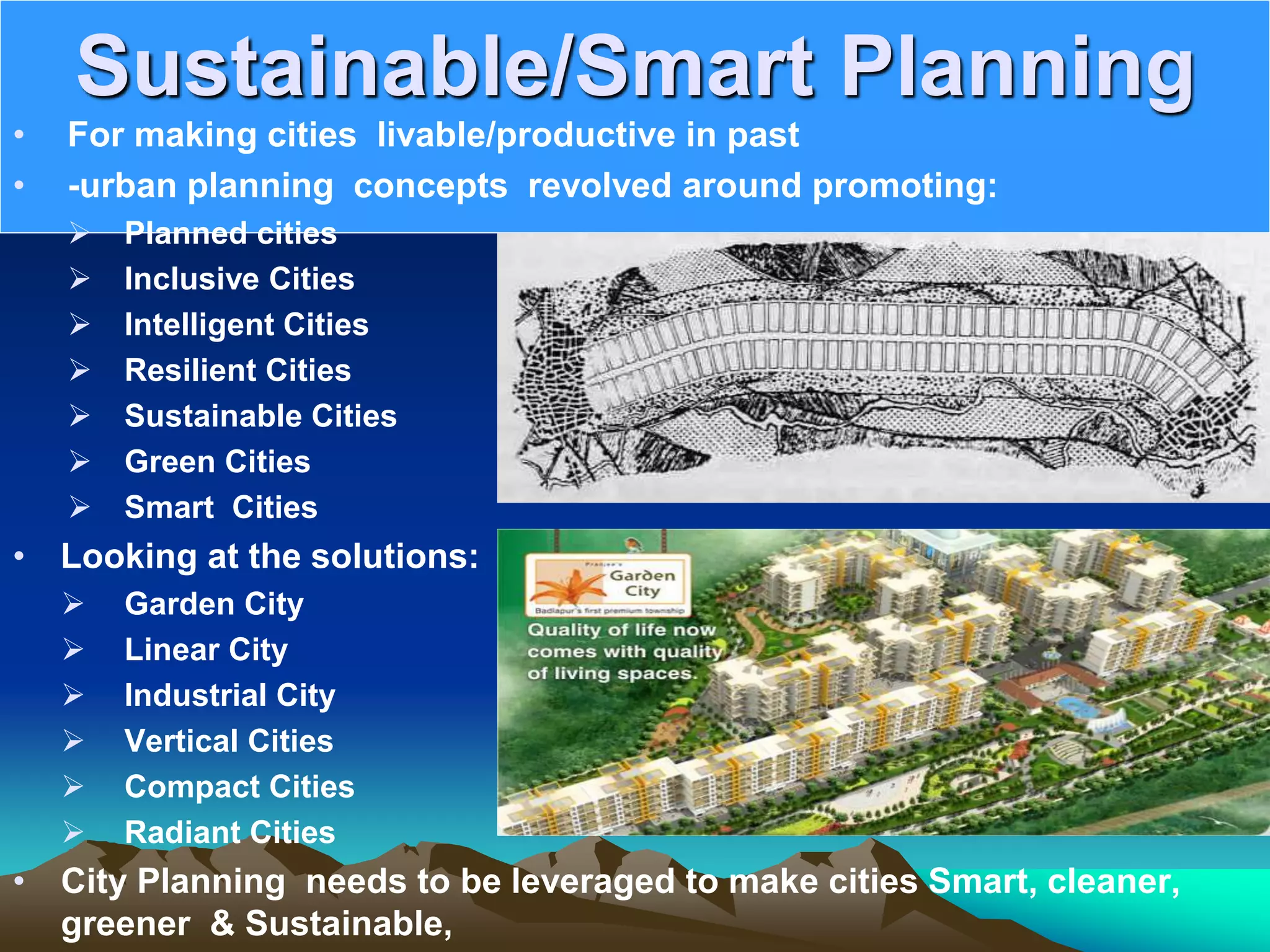 Sustainable/Smart Planning
• For making cities livable/productive in past
• -urban planning concepts revolved around promoting:
 Planned cities
 Inclusive Cities
 Intelligent Cities
 Resilient Cities
 Sustainable Cities
 Green Cities
 Smart Cities
• Looking at the solutions:
 Garden City
 Linear City
 Industrial City
 Vertical Cities
 Compact Cities
 Radiant Cities
• City Planning needs to be leveraged to make cities Smart, cleaner,
greener &amp; Sustainable,
 