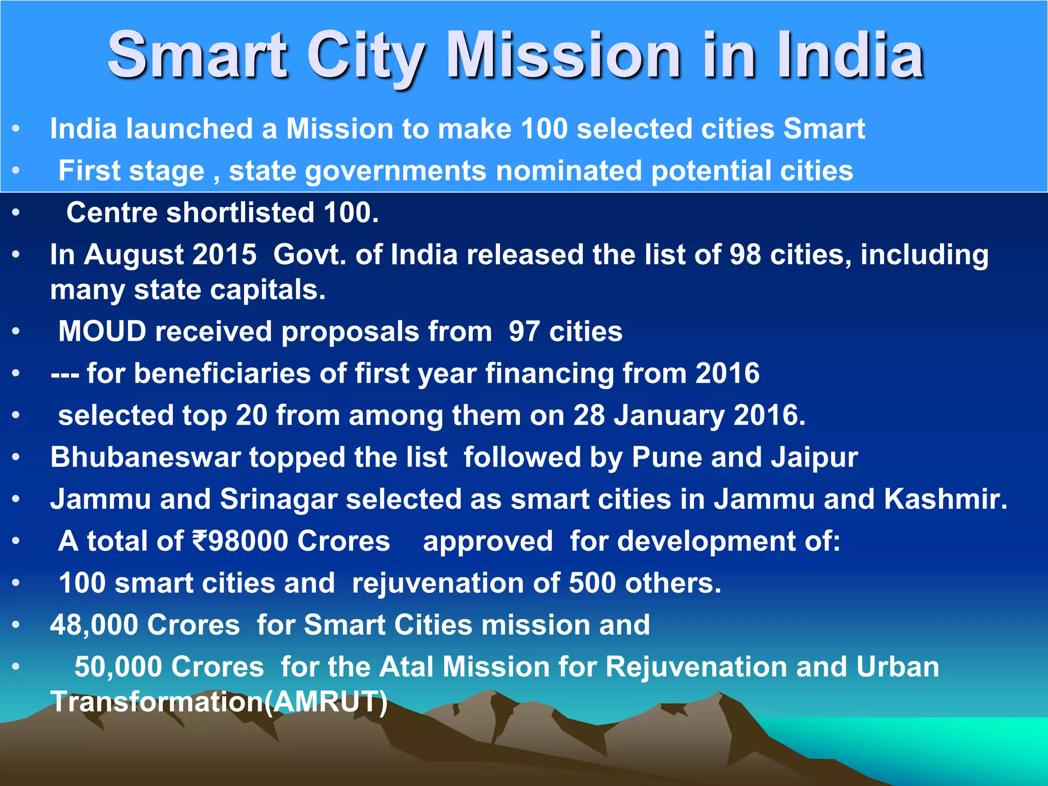 Smart City Mission in India
• India launched a Mission to make 100 selected cities Smart
• First stage , state governments nominated potential cities
• Centre shortlisted 100.
• In August 2015 Govt. of India released the list of 98 cities, including
many state capitals.
• MOUD received proposals from 97 cities
• --- for beneficiaries of first year financing from 2016
• selected top 20 from among them on 28 January 2016.
• Bhubaneswar topped the list followed by Pune and Jaipur
• Jammu and Srinagar selected as smart cities in Jammu and Kashmir.
• A total of ₹98000 Crores approved for development of:
• 100 smart cities and rejuvenation of 500 others.
• 48,000 Crores for Smart Cities mission and
• 50,000 Crores for the Atal Mission for Rejuvenation and Urban
Transformation(AMRUT)
 