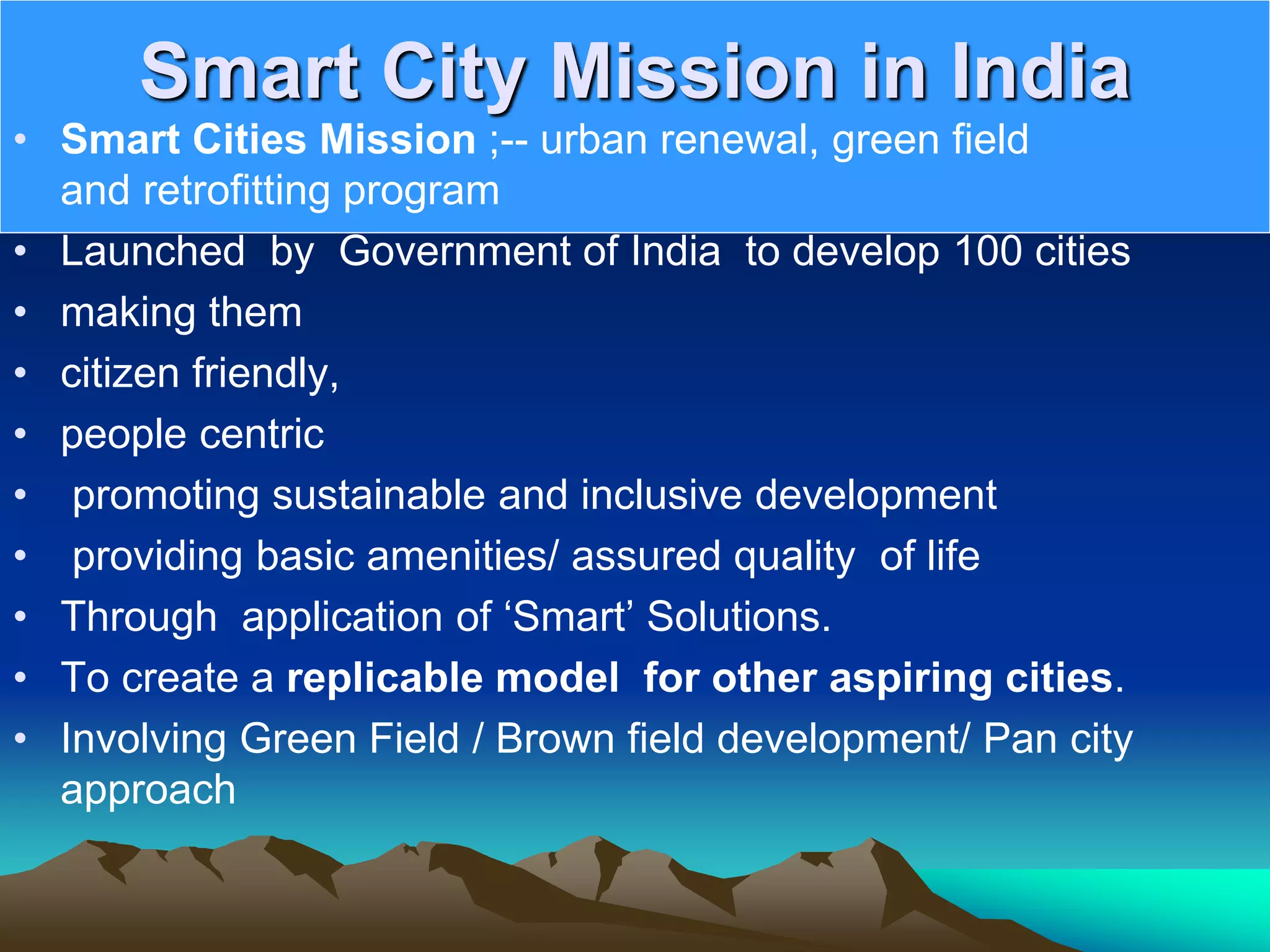 Smart City Mission in India
• Smart Cities Mission ;-- urban renewal, green field
and retrofitting program
• Launched by Government of India to develop 100 cities
• making them
• citizen friendly,
• people centric
• promoting sustainable and inclusive development
• providing basic amenities/ assured quality of life
• Through application of ‘Smart’ Solutions.
• To create a replicable model for other aspiring cities.
• Involving Green Field / Brown field development/ Pan city
approach
 