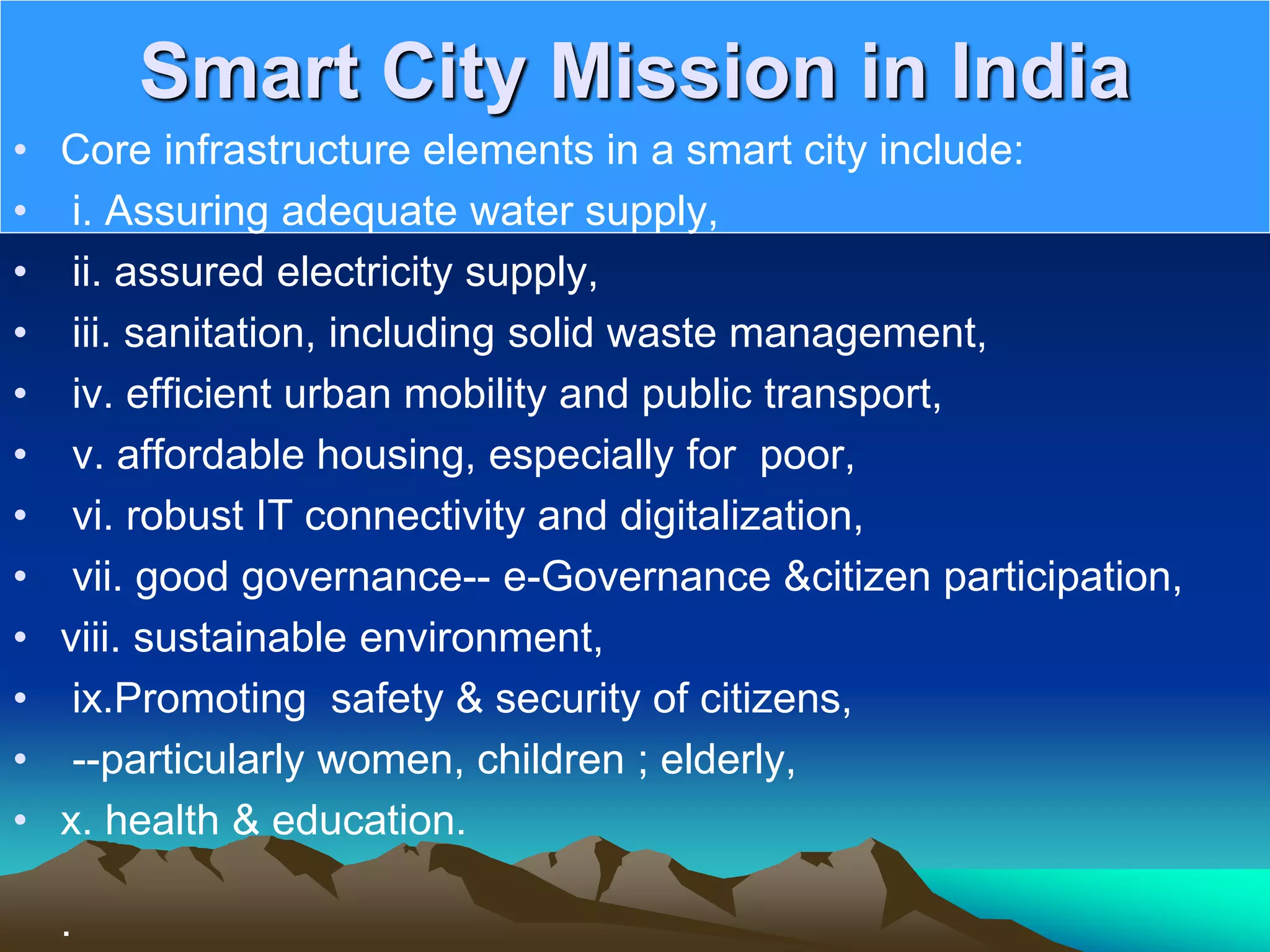 Smart City Mission in India
• Core infrastructure elements in a smart city include:
• i. Assuring adequate water supply,
• ii. assured electricity supply,
• iii. sanitation, including solid waste management,
• iv. efficient urban mobility and public transport,
• v. affordable housing, especially for poor,
• vi. robust IT connectivity and digitalization,
• vii. good governance-- e-Governance &amp;citizen participation,
• viii. sustainable environment,
• ix.Promoting safety &amp; security of citizens,
• --particularly women, children ; elderly,
• x. health &amp; education.
.
 