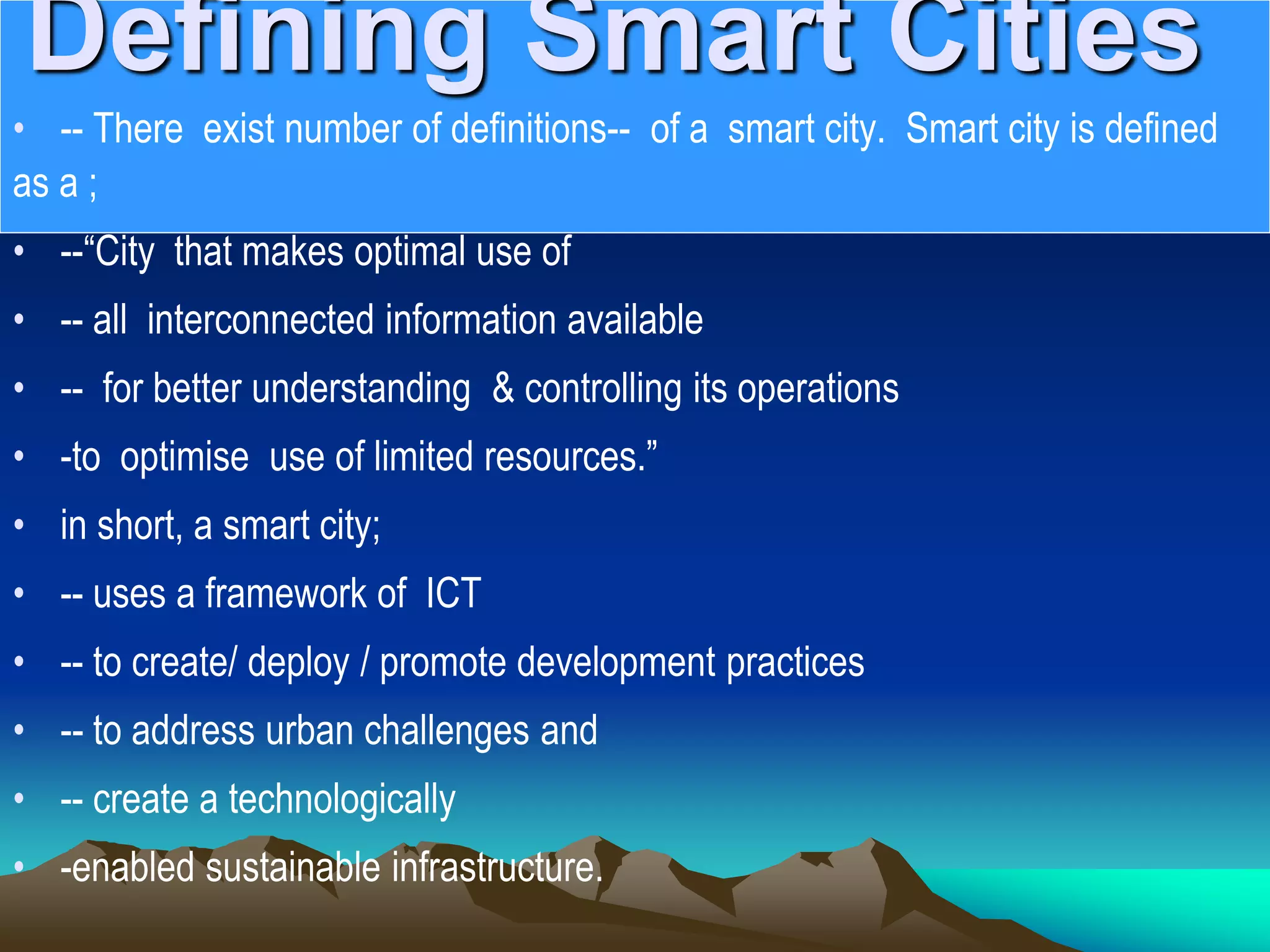 Defining Smart Cities
• -- There exist number of definitions-- of a smart city. Smart city is defined
as a ;
• --“City that makes optimal use of
• -- all interconnected information available
• -- for better understanding &amp; controlling its operations
• -to optimise use of limited resources.”
• in short, a smart city;
• -- uses a framework of ICT
• -- to create/ deploy / promote development practices
• -- to address urban challenges and
• -- create a technologically
• -enabled sustainable infrastructure.
 