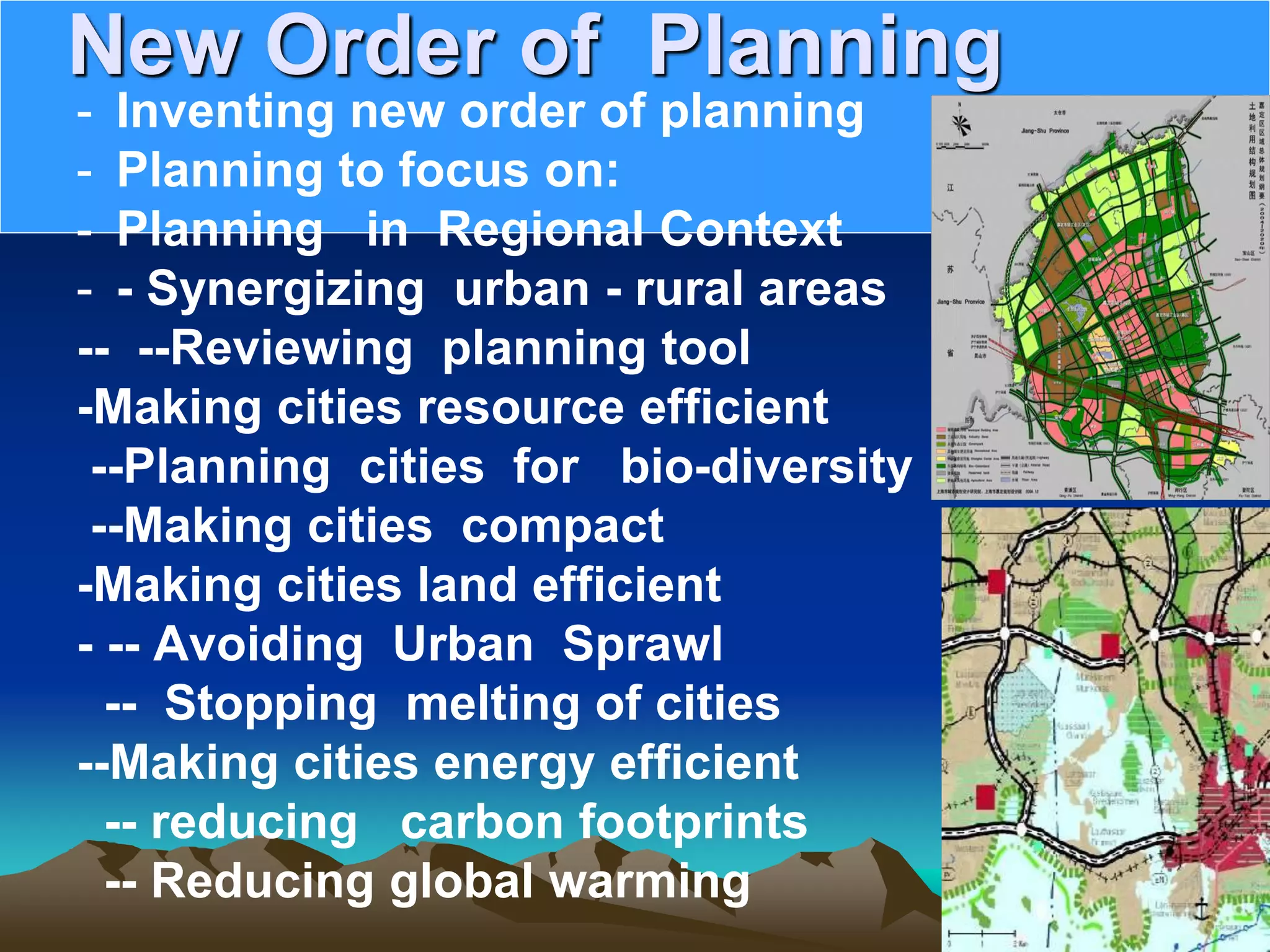 New Order of Planning
- Inventing new order of planning
- Planning to focus on:
- Planning in Regional Context
- - Synergizing urban - rural areas
-- --Reviewing planning tool
-Making cities resource efficient
--Planning cities for bio-diversity
--Making cities compact
-Making cities land efficient
- -- Avoiding Urban Sprawl
-- Stopping melting of cities
--Making cities energy efficient
-- reducing carbon footprints
-- Reducing global warming
 