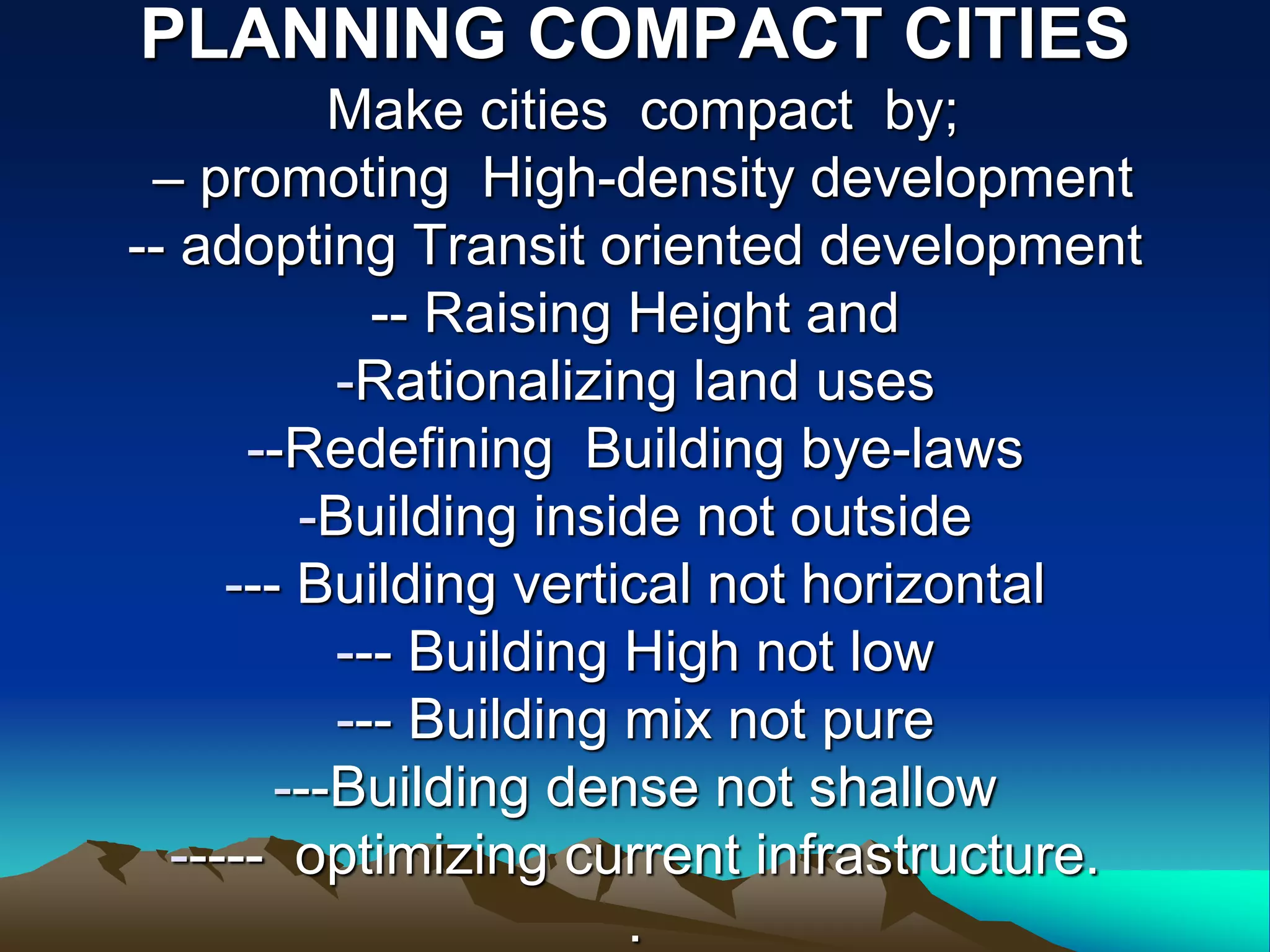 PLANNING COMPACT CITIES
Make cities compact by;
– promoting High-density development
-- adopting Transit oriented development
-- Raising Height and
-Rationalizing land uses
--Redefining Building bye-laws
-Building inside not outside
--- Building vertical not horizontal
--- Building High not low
--- Building mix not pure
---Building dense not shallow
----- optimizing current infrastructure.
.
 
