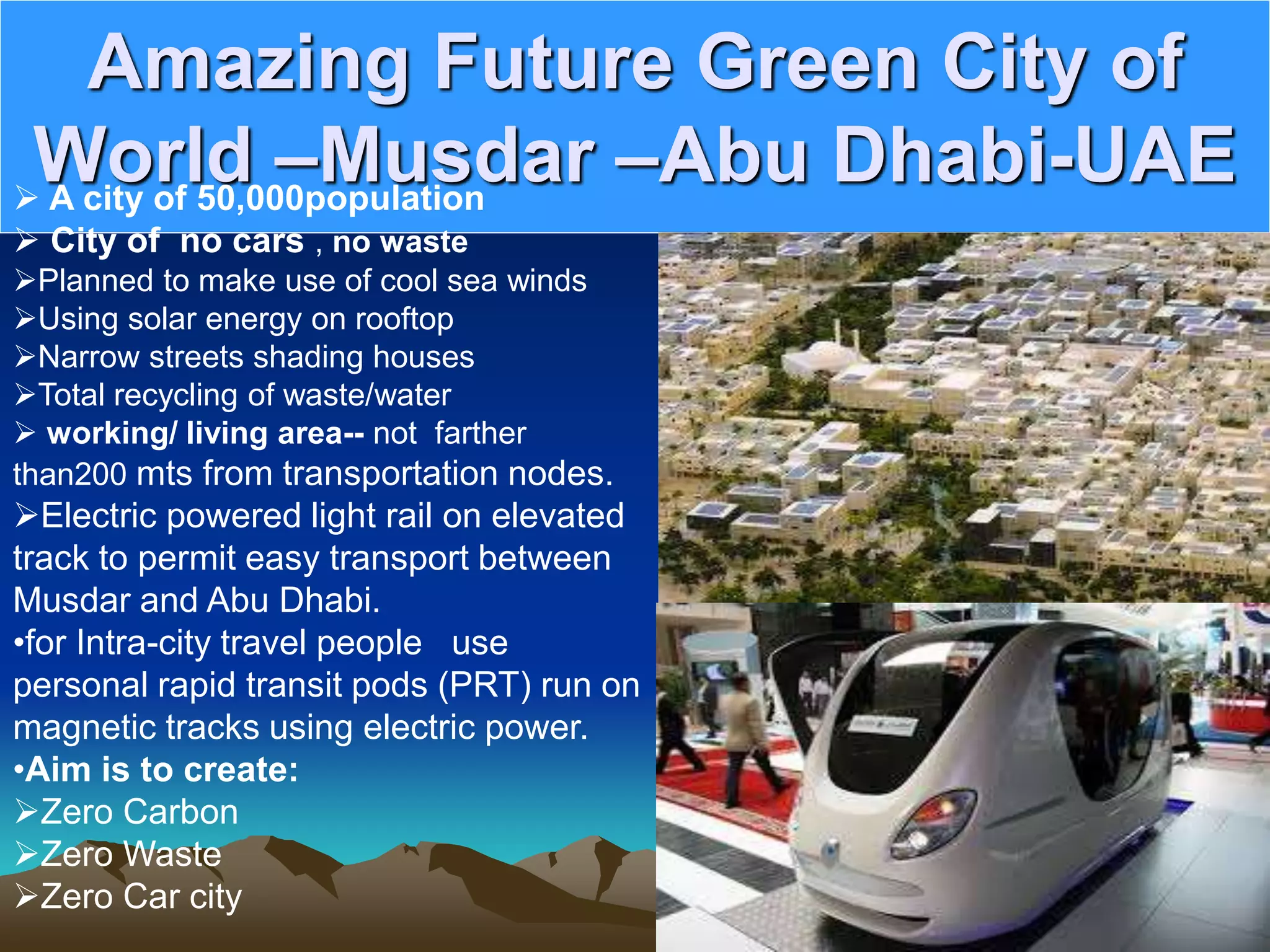 Amazing Future Green City of
World –Musdar –Abu Dhabi-UAE
 A city of 50,000population
 City of no cars , no waste
Planned to make use of cool sea winds
Using solar energy on rooftop
Narrow streets shading houses
Total recycling of waste/water
 working/ living area-- not farther
than200 mts from transportation nodes.
Electric powered light rail on elevated
track to permit easy transport between
Musdar and Abu Dhabi.
•for Intra-city travel people use
personal rapid transit pods (PRT) run on
magnetic tracks using electric power.
•Aim is to create:
Zero Carbon
Zero Waste
Zero Car city
 