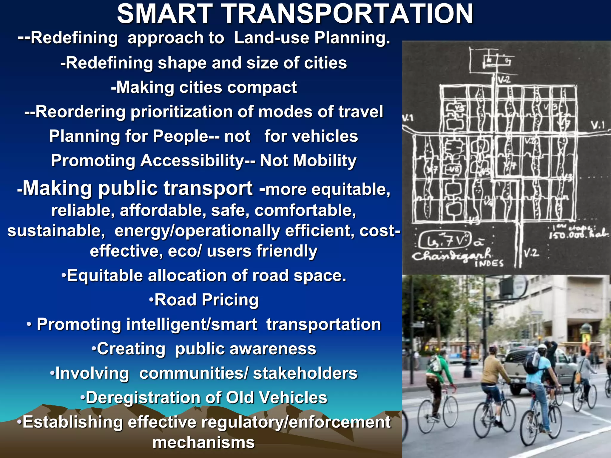 --Redefining approach to Land-use Planning.
-Redefining shape and size of cities
-Making cities compact
--Reordering prioritization of modes of travel
Planning for People-- not for vehicles
Promoting Accessibility-- Not Mobility
-Making public transport -more equitable,
reliable, affordable, safe, comfortable,
sustainable, energy/operationally efficient, cost-
effective, eco/ users friendly
•Equitable allocation of road space.
•Road Pricing
• Promoting intelligent/smart transportation
•Creating public awareness
•Involving communities/ stakeholders
•Deregistration of Old Vehicles
•Establishing effective regulatory/enforcement
mechanisms
SMART TRANSPORTATION
 