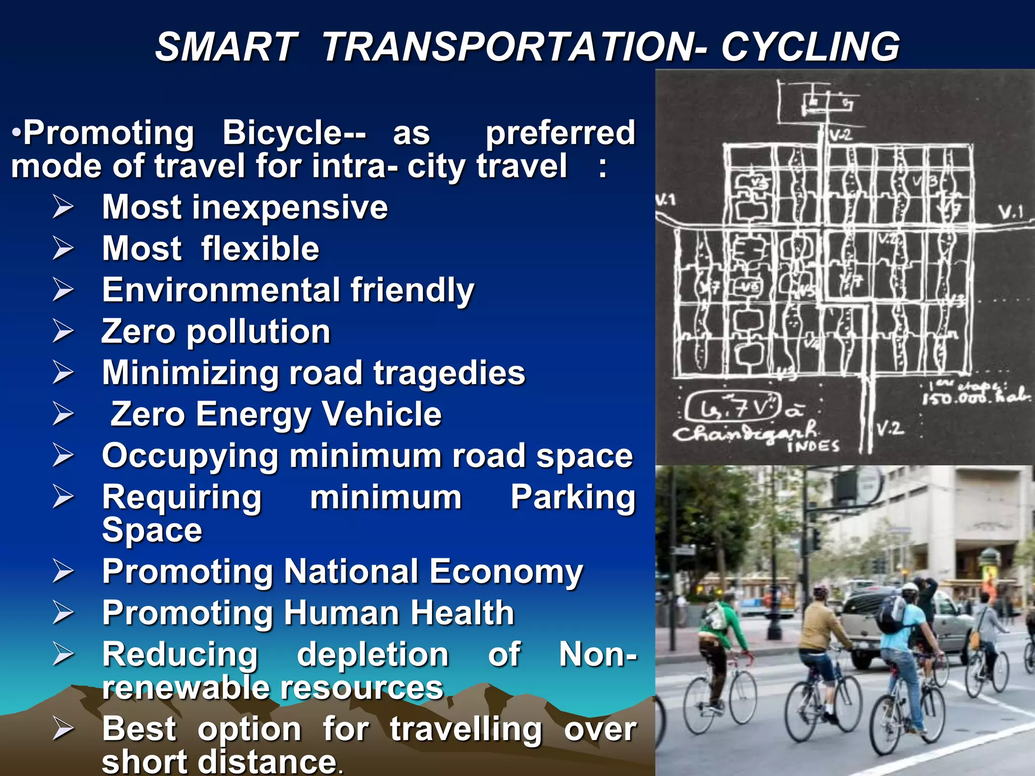 •Promoting Bicycle-- as preferred
mode of travel for intra- city travel :
 Most inexpensive
 Most flexible
 Environmental friendly
 Zero pollution
 Minimizing road tragedies
 Zero Energy Vehicle
 Occupying minimum road space
 Requiring minimum Parking
Space
 Promoting National Economy
 Promoting Human Health
 Reducing depletion of Non-
renewable resources
 Best option for travelling over
short distance.
SMART TRANSPORTATION- CYCLING
 