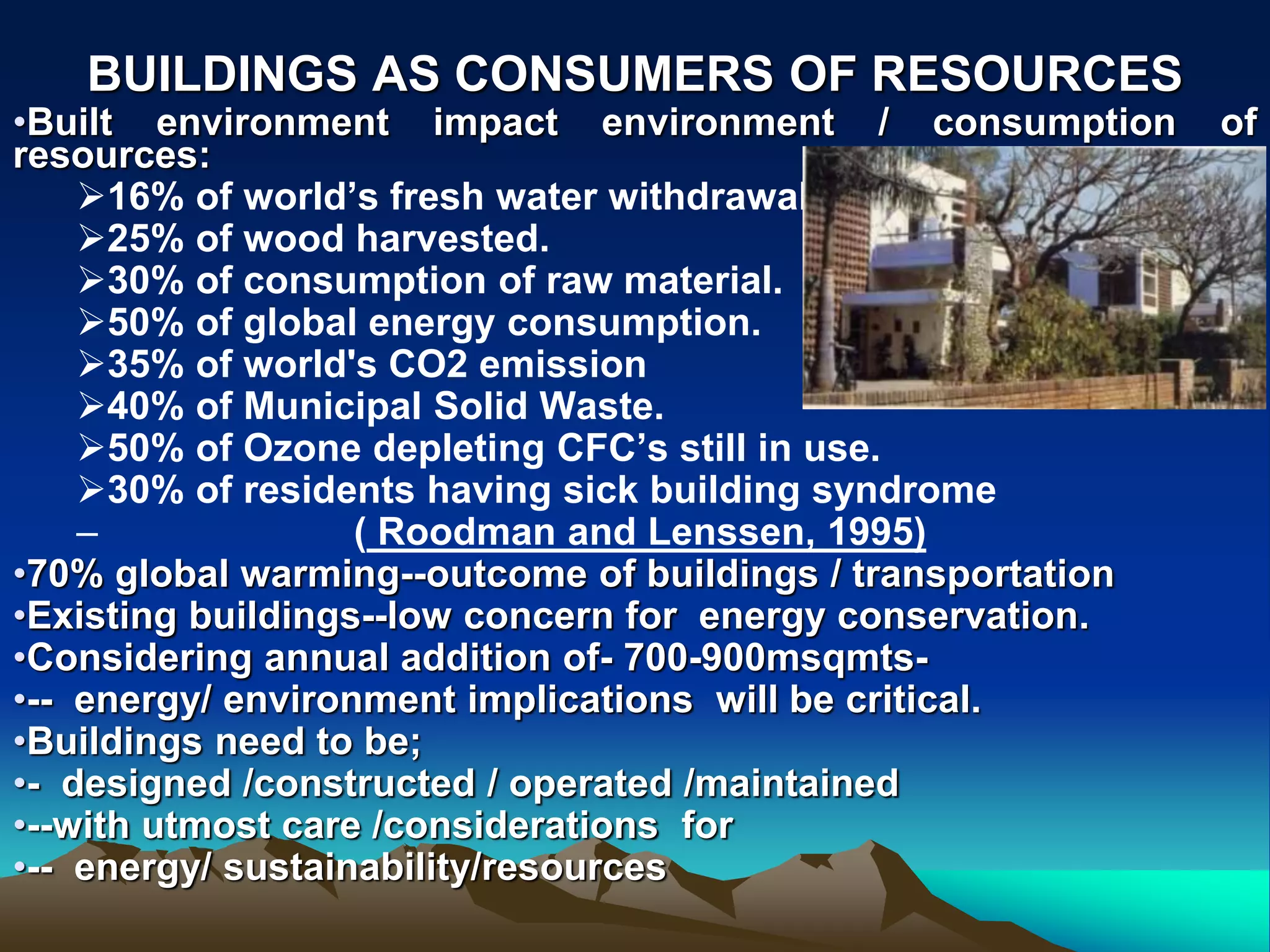BUILDINGS AS CONSUMERS OF RESOURCES
•Built environment impact environment / consumption of
resources:
16% of world’s fresh water withdrawal.
25% of wood harvested.
30% of consumption of raw material.
50% of global energy consumption.
35% of world&#x27;s CO2 emission
40% of Municipal Solid Waste.
50% of Ozone depleting CFC’s still in use.
30% of residents having sick building syndrome
– ( Roodman and Lenssen, 1995)
•70% global warming--outcome of buildings / transportation
•Existing buildings--low concern for energy conservation.
•Considering annual addition of- 700-900msqmts-
•-- energy/ environment implications will be critical.
•Buildings need to be;
•- designed /constructed / operated /maintained
•--with utmost care /considerations for
•-- energy/ sustainability/resources
 