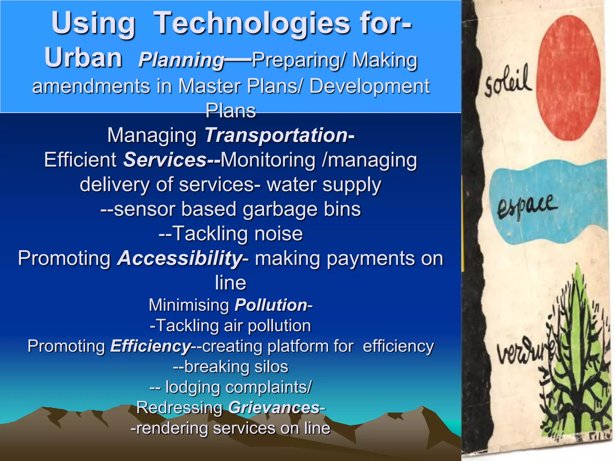 Using Technologies for-
Urban Planning—Preparing/ Making
amendments in Master Plans/ Development
Plans
Managing Transportation-
Efficient Services--Monitoring /managing
delivery of services- water supply
--sensor based garbage bins
--Tackling noise
Promoting Accessibility- making payments on
line
Minimising Pollution-
-Tackling air pollution
Promoting Efficiency--creating platform for efficiency
--breaking silos
-- lodging complaints/
Redressing Grievances-
-rendering services on line
 