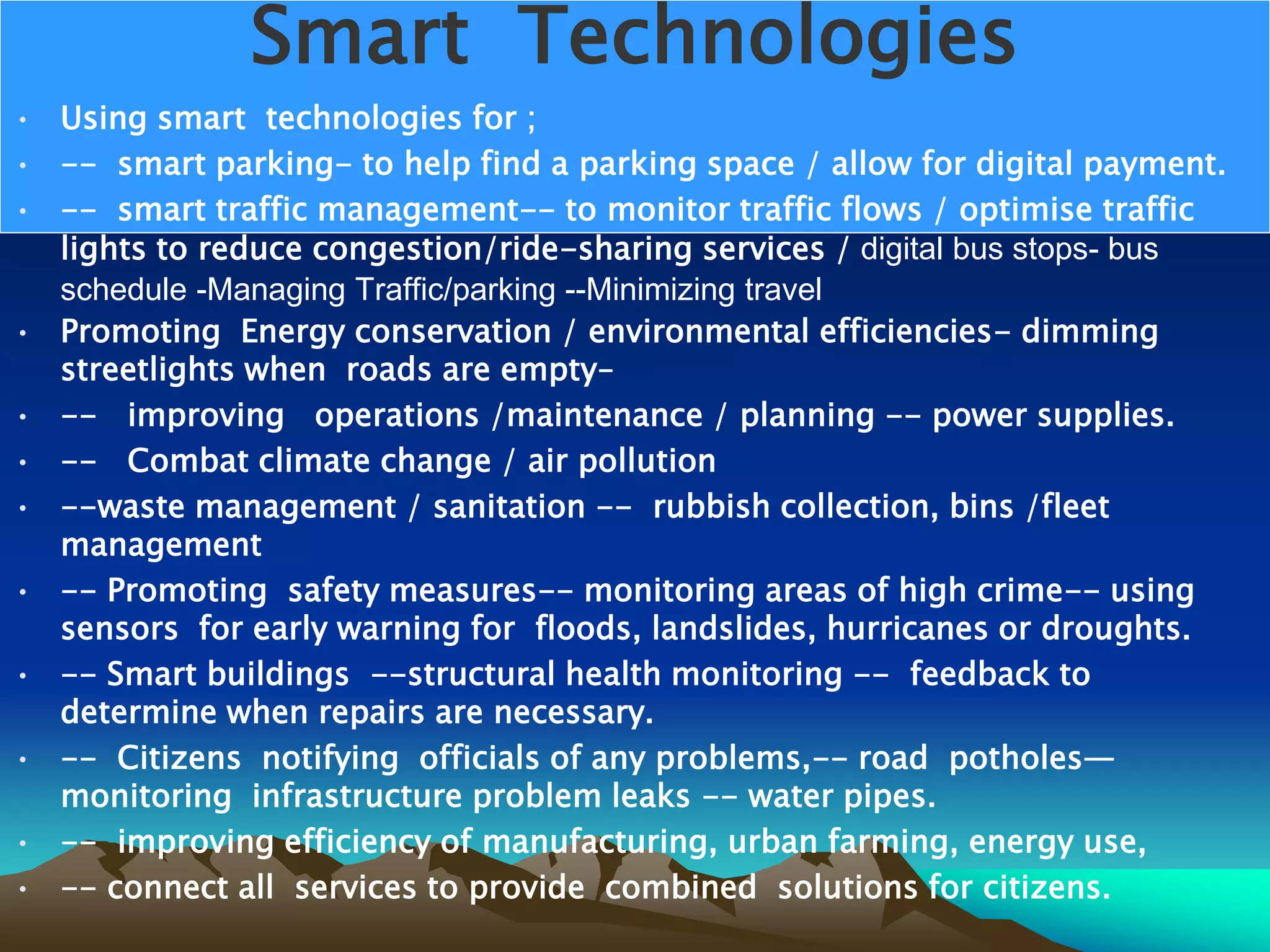 Smart Technologies
• Using smart technologies for ;
• -- smart parking- to help find a parking space / allow for digital payment.
• -- smart traffic management-- to monitor traffic flows / optimise traffic
lights to reduce congestion/ride-sharing services / digital bus stops- bus
schedule -Managing Traffic/parking --Minimizing travel
• Promoting Energy conservation / environmental efficiencies- dimming
streetlights when roads are empty–
• -- improving operations /maintenance / planning -- power supplies.
• -- Combat climate change / air pollution
• --waste management / sanitation -- rubbish collection, bins /fleet
management
• -- Promoting safety measures-- monitoring areas of high crime-- using
sensors for early warning for floods, landslides, hurricanes or droughts.
• -- Smart buildings --structural health monitoring -- feedback to
determine when repairs are necessary.
• -- Citizens notifying officials of any problems,-- road potholes—
monitoring infrastructure problem leaks -- water pipes.
• -- improving efficiency of manufacturing, urban farming, energy use,
• -- connect all services to provide combined solutions for citizens.
 