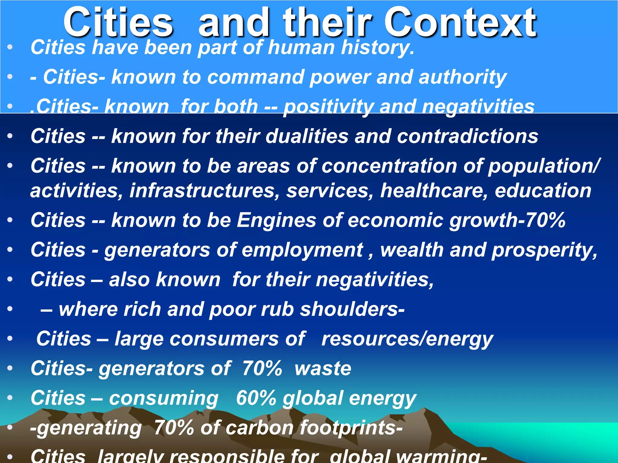 Cities and their Context
• Cities have been part of human history.
• - Cities- known to command power and authority
• .Cities- known for both -- positivity and negativities
• Cities -- known for their dualities and contradictions
• Cities -- known to be areas of concentration of population/
activities, infrastructures, services, healthcare, education
• Cities -- known to be Engines of economic growth-70%
• Cities - generators of employment , wealth and prosperity,
• Cities – also known for their negativities,
• – where rich and poor rub shoulders-
• Cities – large consumers of resources/energy
• Cities- generators of 70% waste
• Cities – consuming 60% global energy
• -generating 70% of carbon footprints-
 