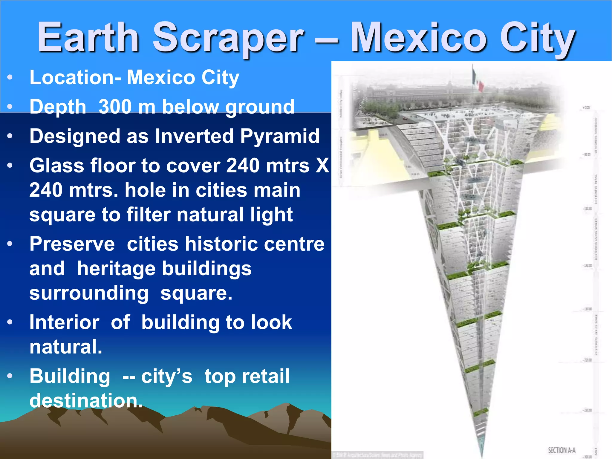 Earth Scraper – Mexico City
• Location- Mexico City
• Depth 300 m below ground
• Designed as Inverted Pyramid
• Glass floor to cover 240 mtrs X
240 mtrs. hole in cities main
square to filter natural light
• Preserve cities historic centre
and heritage buildings
surrounding square.
• Interior of building to look
natural.
• Building -- city’s top retail
destination.
 