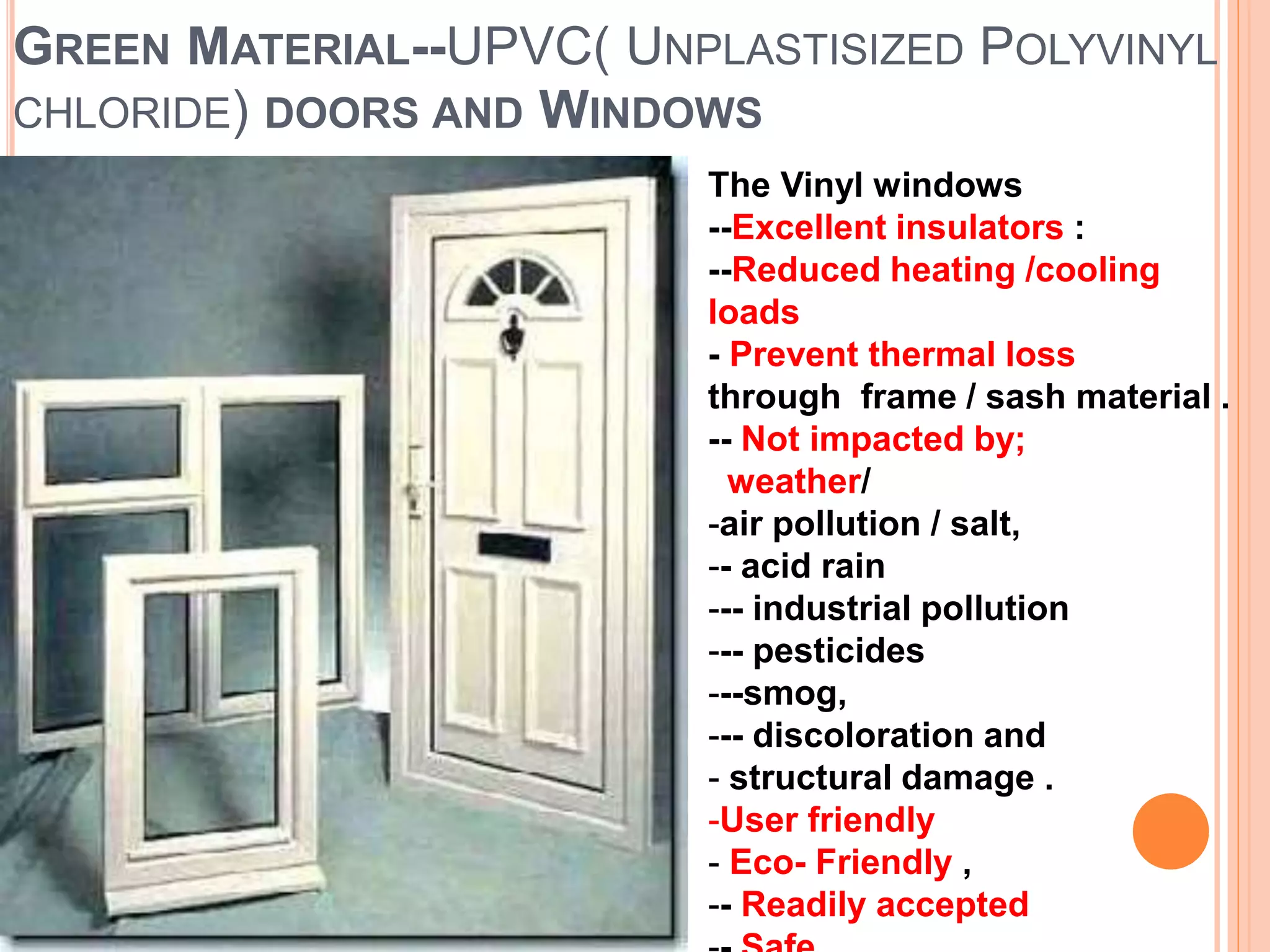 GREEN MATERIAL--UPVC( UNPLASTISIZED POLYVINYL
CHLORIDE) DOORS AND WINDOWS
The Vinyl windows
--Excellent insulators :
--Reduced heating /cooling
loads
- Prevent thermal loss
through frame / sash material .
-- Not impacted by;
weather/
-air pollution / salt,
-- acid rain
--- industrial pollution
--- pesticides
---smog,
--- discoloration and
- structural damage .
-User friendly
- Eco- Friendly ,
-- Readily accepted
 