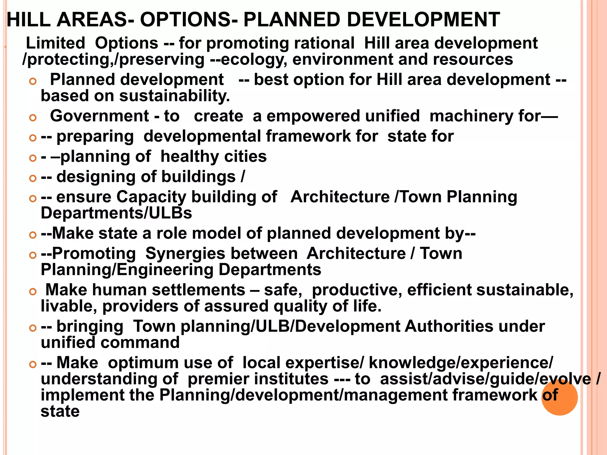HILL AREAS- OPTIONS- PLANNED DEVELOPMENT
 Limited Options -- for promoting rational Hill area development
/protecting,/preserving --ecology, environment and resources
 Planned development -- best option for Hill area development --
based on sustainability.
 Government - to create a empowered unified machinery for—
 -- preparing developmental framework for state for
 - –planning of healthy cities
 -- designing of buildings /
 -- ensure Capacity building of Architecture /Town Planning
Departments/ULBs
 --Make state a role model of planned development by--
 --Promoting Synergies between Architecture / Town
Planning/Engineering Departments
 Make human settlements – safe, productive, efficient sustainable,
livable, providers of assured quality of life.
 -- bringing Town planning/ULB/Development Authorities under
unified command
 -- Make optimum use of local expertise/ knowledge/experience/
understanding of premier institutes --- to assist/advise/guide/evolve /
implement the Planning/development/management framework of
state
 