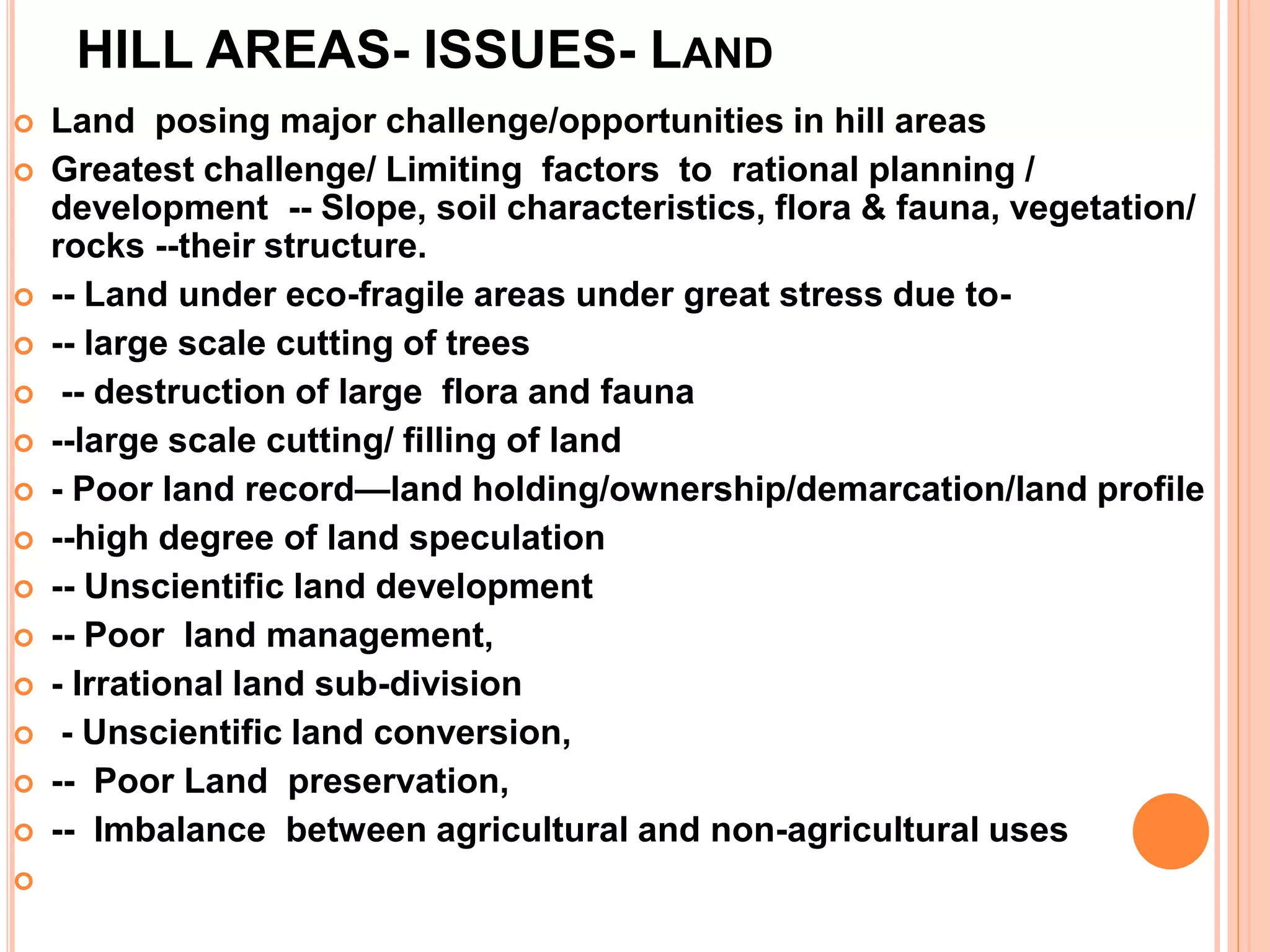 HILL AREAS- ISSUES- LAND
 Land posing major challenge/opportunities in hill areas
 Greatest challenge/ Limiting factors to rational planning /
development -- Slope, soil characteristics, flora & fauna, vegetation/
rocks --their structure.
 -- Land under eco-fragile areas under great stress due to-
 -- large scale cutting of trees
 -- destruction of large flora and fauna
 --large scale cutting/ filling of land
 - Poor land record—land holding/ownership/demarcation/land profile
 --high degree of land speculation
 -- Unscientific land development
 -- Poor land management,
 - Irrational land sub-division
 - Unscientific land conversion,
 -- Poor Land preservation,
 -- Imbalance between agricultural and non-agricultural uses

 