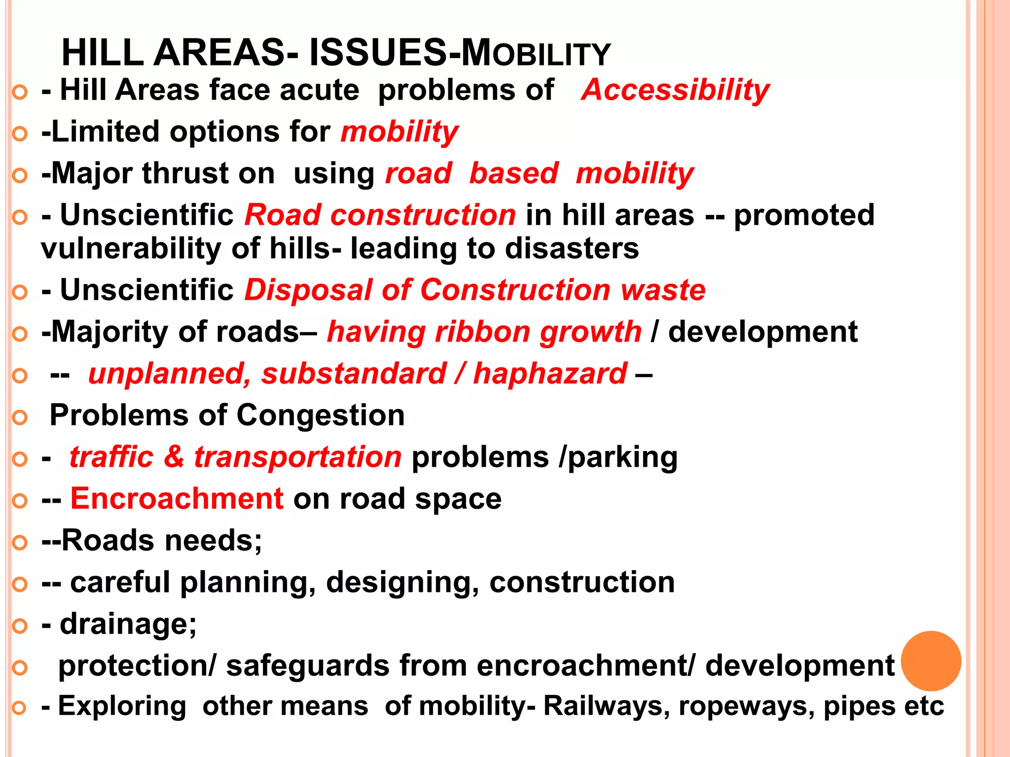 HILL AREAS- ISSUES-MOBILITY
 - Hill Areas face acute problems of Accessibility
 -Limited options for mobility
 -Major thrust on using road based mobility
 - Unscientific Road construction in hill areas -- promoted
vulnerability of hills- leading to disasters
 - Unscientific Disposal of Construction waste
 -Majority of roads– having ribbon growth / development
 -- unplanned, substandard / haphazard –
 Problems of Congestion
 - traffic & transportation problems /parking
 -- Encroachment on road space
 --Roads needs;
 -- careful planning, designing, construction
 - drainage;
 protection/ safeguards from encroachment/ development
 - Exploring other means of mobility- Railways, ropeways, pipes etc
 