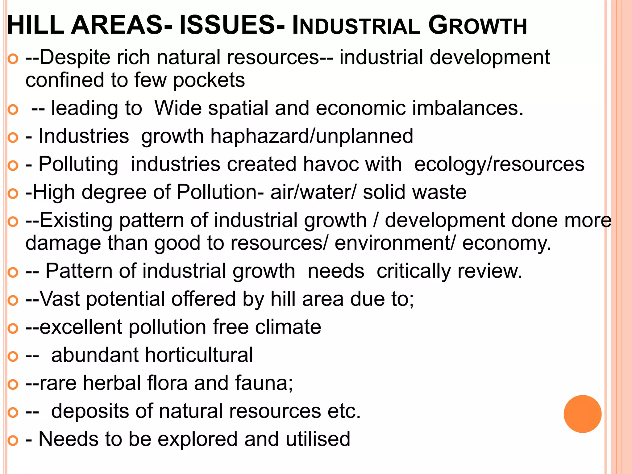 HILL AREAS- ISSUES- INDUSTRIAL GROWTH
 --Despite rich natural resources-- industrial development
confined to few pockets
 -- leading to Wide spatial and economic imbalances.
 - Industries growth haphazard/unplanned
 - Polluting industries created havoc with ecology/resources
 -High degree of Pollution- air/water/ solid waste
 --Existing pattern of industrial growth / development done more
damage than good to resources/ environment/ economy.
 -- Pattern of industrial growth needs critically review.
 --Vast potential offered by hill area due to;
 --excellent pollution free climate
 -- abundant horticultural
 --rare herbal flora and fauna;
 -- deposits of natural resources etc.
 - Needs to be explored and utilised
 
