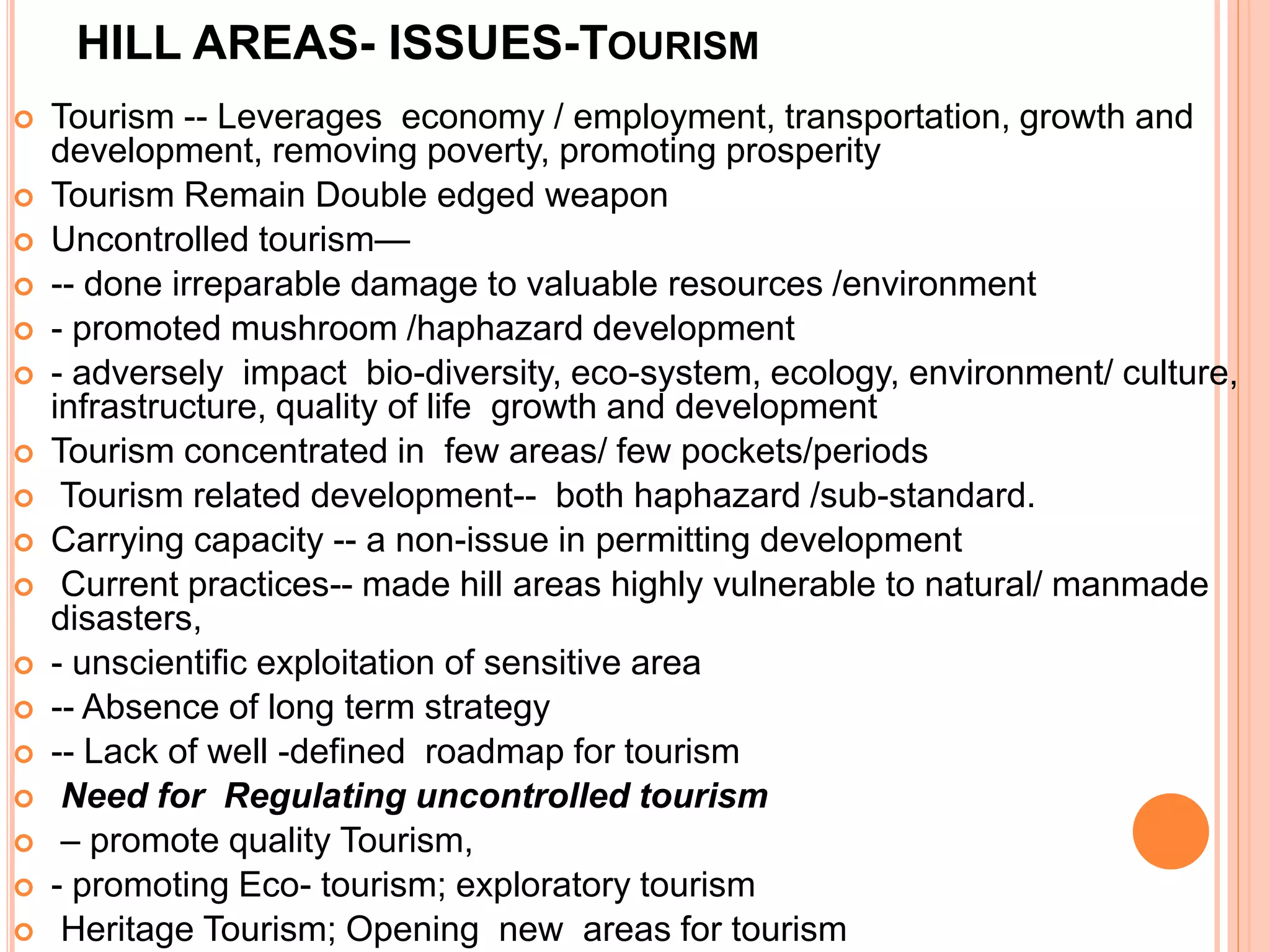 HILL AREAS- ISSUES-TOURISM
 Tourism -- Leverages economy / employment, transportation, growth and
development, removing poverty, promoting prosperity
 Tourism Remain Double edged weapon
 Uncontrolled tourism—
 -- done irreparable damage to valuable resources /environment
 - promoted mushroom /haphazard development
 - adversely impact bio-diversity, eco-system, ecology, environment/ culture,
infrastructure, quality of life growth and development
 Tourism concentrated in few areas/ few pockets/periods
 Tourism related development-- both haphazard /sub-standard.
 Carrying capacity -- a non-issue in permitting development
 Current practices-- made hill areas highly vulnerable to natural/ manmade
disasters,
 - unscientific exploitation of sensitive area
 -- Absence of long term strategy
 -- Lack of well -defined roadmap for tourism
 Need for Regulating uncontrolled tourism
 – promote quality Tourism,
 - promoting Eco- tourism; exploratory tourism
 Heritage Tourism; Opening new areas for tourism
 