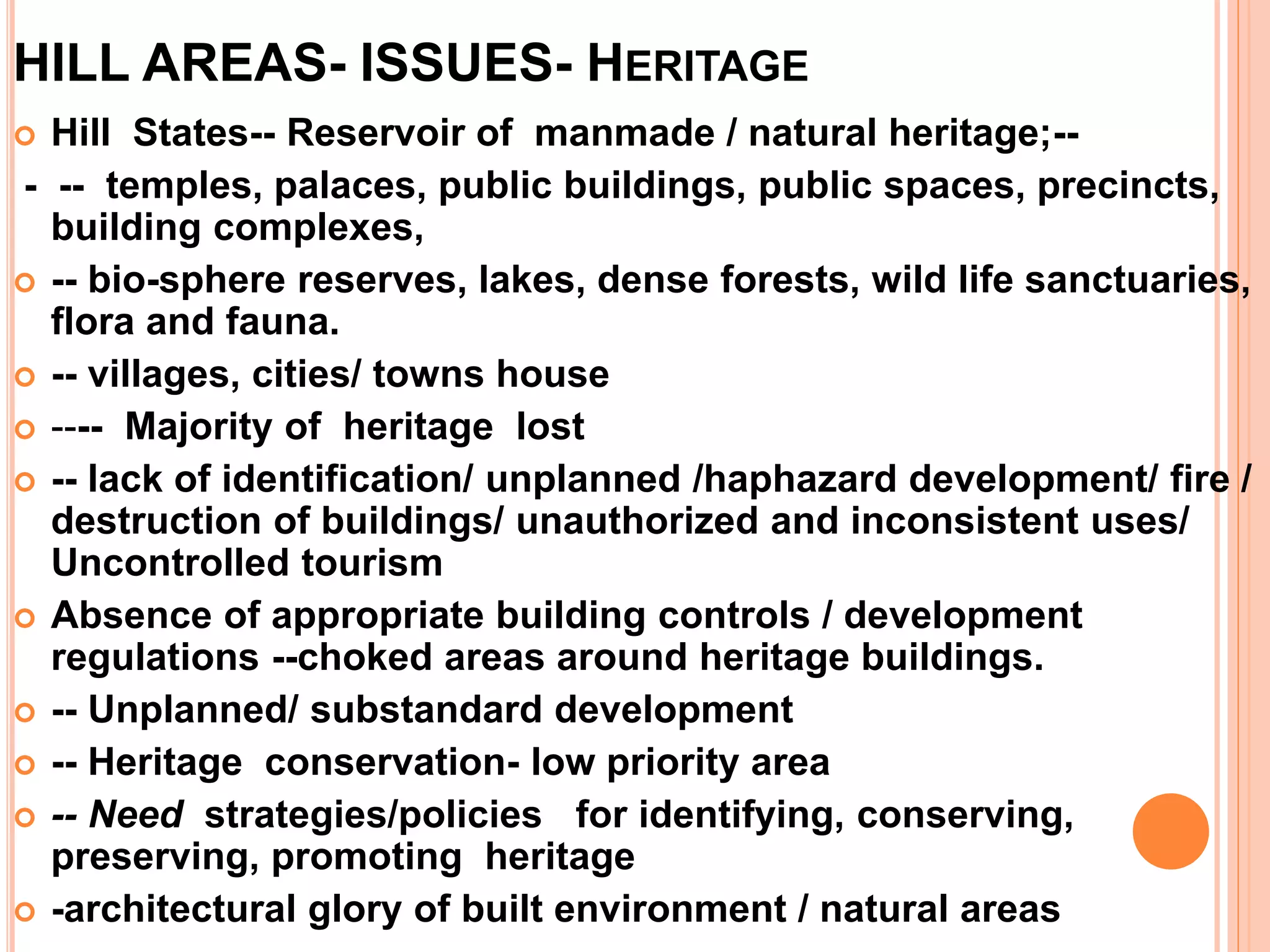 HILL AREAS- ISSUES- HERITAGE
 Hill States-- Reservoir of manmade / natural heritage;--
- -- temples, palaces, public buildings, public spaces, precincts,
building complexes,
 -- bio-sphere reserves, lakes, dense forests, wild life sanctuaries,
flora and fauna.
 -- villages, cities/ towns house
 ---- Majority of heritage lost
 -- lack of identification/ unplanned /haphazard development/ fire /
destruction of buildings/ unauthorized and inconsistent uses/
Uncontrolled tourism
 Absence of appropriate building controls / development
regulations --choked areas around heritage buildings.
 -- Unplanned/ substandard development
 -- Heritage conservation- low priority area
 -- Need strategies/policies for identifying, conserving,
preserving, promoting heritage
 -architectural glory of built environment / natural areas
 