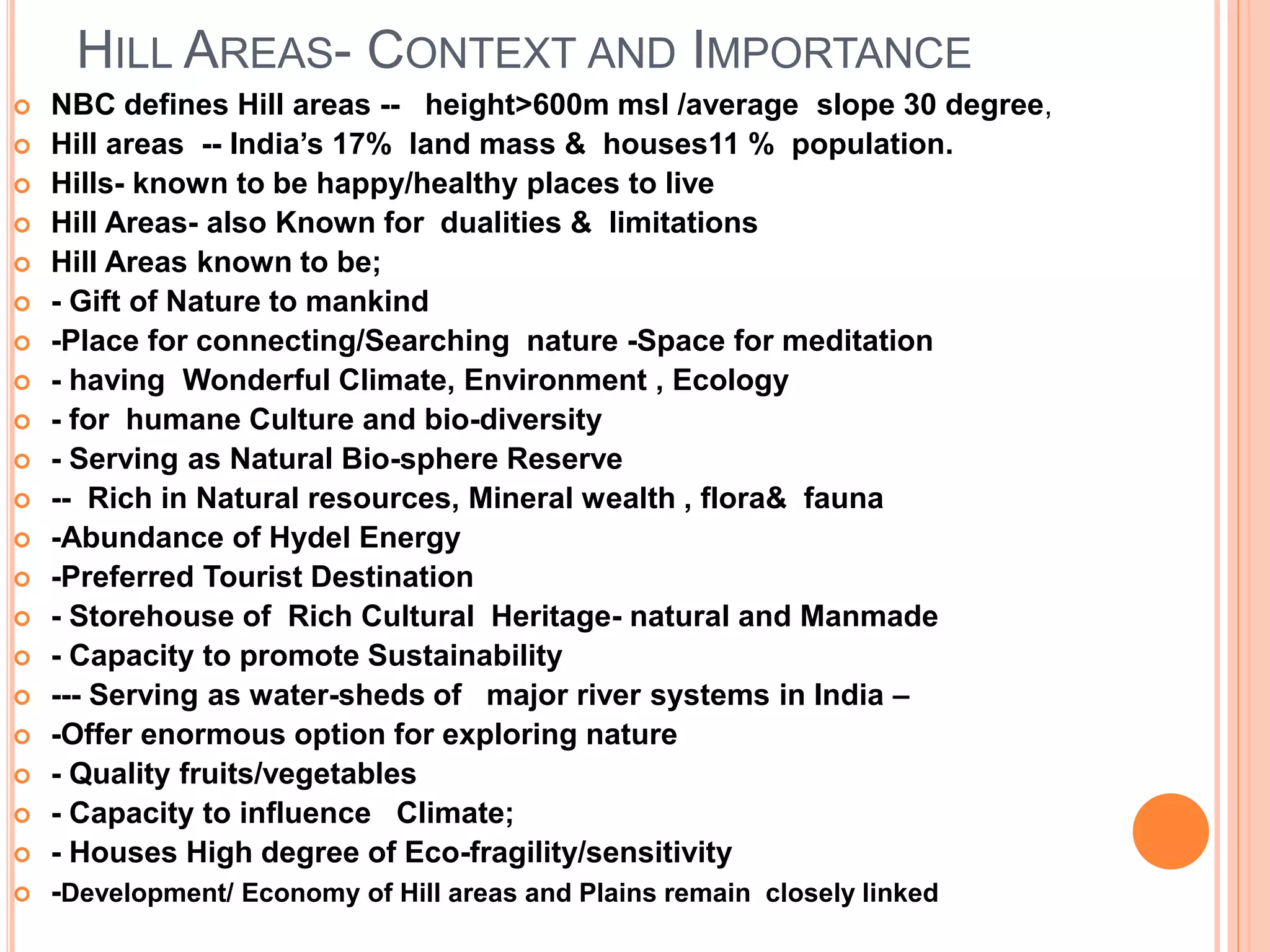 HILL AREAS- CONTEXT AND IMPORTANCE
 NBC defines Hill areas -- height>600m msl /average slope 30 degree,
 Hill areas -- India’s 17% land mass & houses11 % population.
 Hills- known to be happy/healthy places to live
 Hill Areas- also Known for dualities & limitations
 Hill Areas known to be;
 - Gift of Nature to mankind
 -Place for connecting/Searching nature -Space for meditation
 - having Wonderful Climate, Environment , Ecology
 - for humane Culture and bio-diversity
 - Serving as Natural Bio-sphere Reserve
 -- Rich in Natural resources, Mineral wealth , flora& fauna
 -Abundance of Hydel Energy
 -Preferred Tourist Destination
 - Storehouse of Rich Cultural Heritage- natural and Manmade
 - Capacity to promote Sustainability
 --- Serving as water-sheds of major river systems in India –
 -Offer enormous option for exploring nature
 - Quality fruits/vegetables
 - Capacity to influence Climate;
 - Houses High degree of Eco-fragility/sensitivity
 -Development/ Economy of Hill areas and Plains remain closely linked
 
