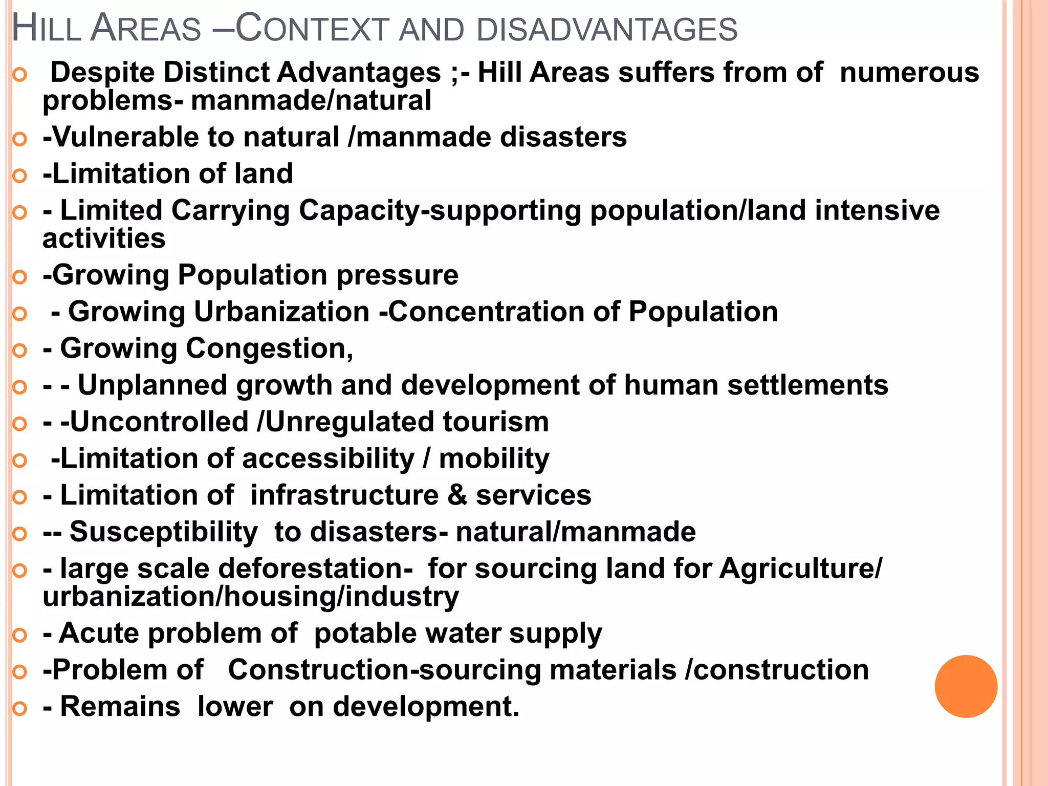 HILL AREAS –CONTEXT AND DISADVANTAGES
 Despite Distinct Advantages ;- Hill Areas suffers from of numerous
problems- manmade/natural
 -Vulnerable to natural /manmade disasters
 -Limitation of land
 - Limited Carrying Capacity-supporting population/land intensive
activities
 -Growing Population pressure
 - Growing Urbanization -Concentration of Population
 - Growing Congestion,
 - - Unplanned growth and development of human settlements
 - -Uncontrolled /Unregulated tourism
 -Limitation of accessibility / mobility
 - Limitation of infrastructure & services
 -- Susceptibility to disasters- natural/manmade
 - large scale deforestation- for sourcing land for Agriculture/
urbanization/housing/industry
 - Acute problem of potable water supply
 -Problem of Construction-sourcing materials /construction
 - Remains lower on development.
 
