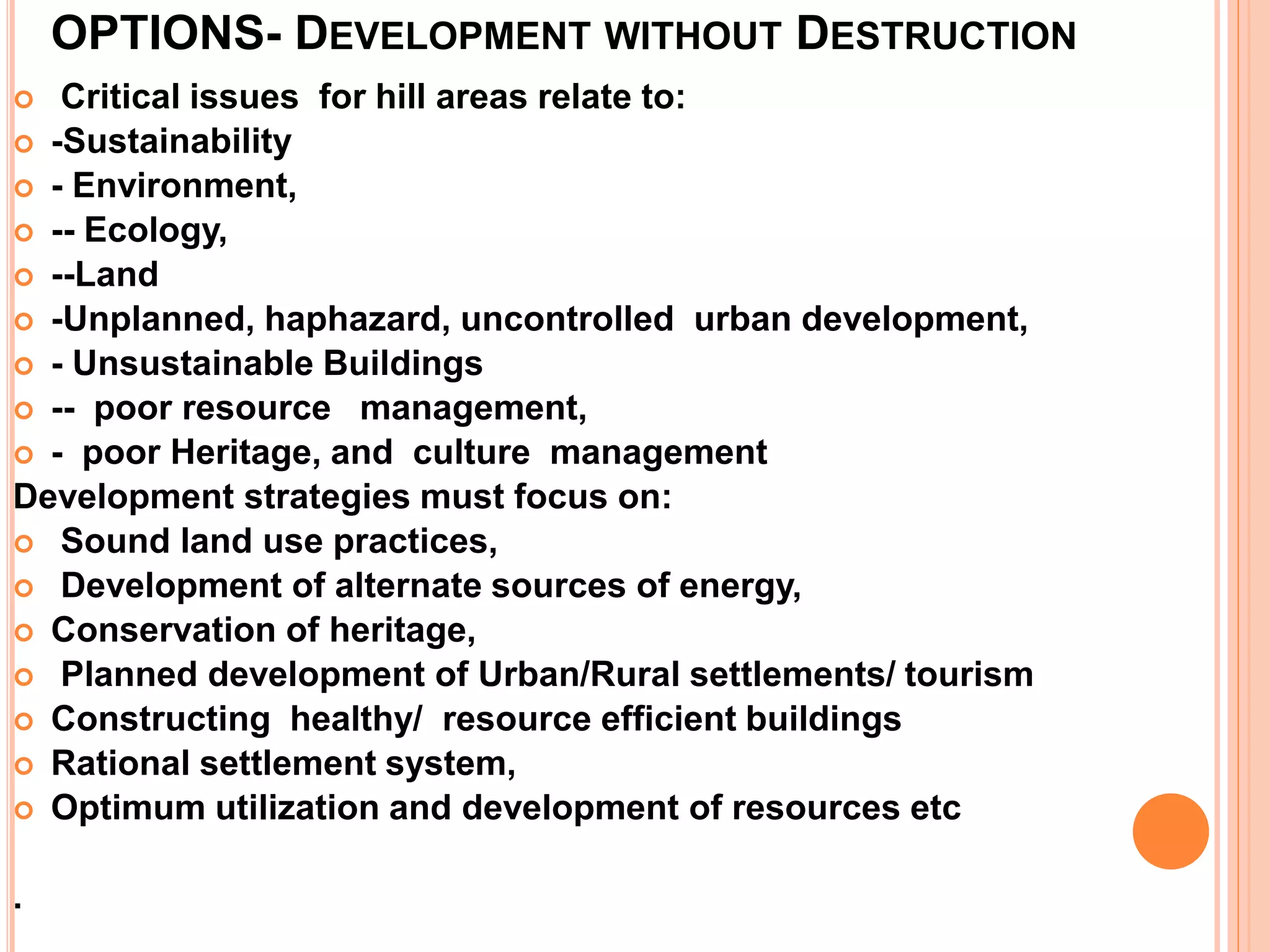 OPTIONS- DEVELOPMENT WITHOUT DESTRUCTION
 Critical issues for hill areas relate to:
 -Sustainability
 - Environment,
 -- Ecology,
 --Land
 -Unplanned, haphazard, uncontrolled urban development,
 - Unsustainable Buildings
 -- poor resource management,
 - poor Heritage, and culture management
Development strategies must focus on:
 Sound land use practices,
 Development of alternate sources of energy,
 Conservation of heritage,
 Planned development of Urban/Rural settlements/ tourism
 Constructing healthy/ resource efficient buildings
 Rational settlement system,
 Optimum utilization and development of resources etc
.
 