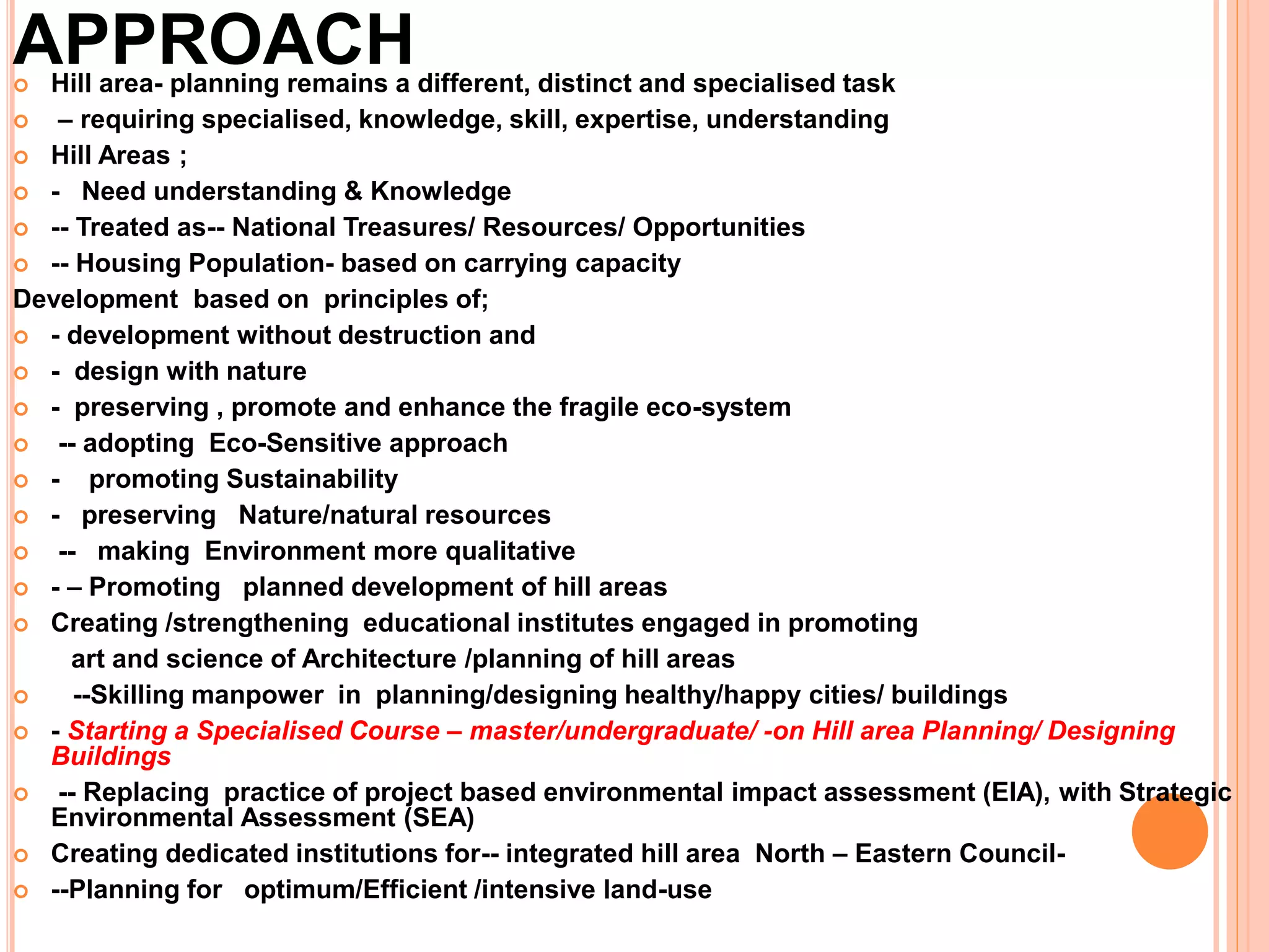 APPROACH
 Hill area- planning remains a different, distinct and specialised task
 – requiring specialised, knowledge, skill, expertise, understanding
 Hill Areas ;
 - Need understanding & Knowledge
 -- Treated as-- National Treasures/ Resources/ Opportunities
 -- Housing Population- based on carrying capacity
Development based on principles of;
 - development without destruction and
 - design with nature
 - preserving , promote and enhance the fragile eco-system
 -- adopting Eco-Sensitive approach
 - promoting Sustainability
 - preserving Nature/natural resources
 -- making Environment more qualitative
 - – Promoting planned development of hill areas
 Creating /strengthening educational institutes engaged in promoting
art and science of Architecture /planning of hill areas
 --Skilling manpower in planning/designing healthy/happy cities/ buildings
 - Starting a Specialised Course – master/undergraduate/ -on Hill area Planning/ Designing
Buildings
 -- Replacing practice of project based environmental impact assessment (EIA), with Strategic
Environmental Assessment (SEA)
 Creating dedicated institutions for-- integrated hill area North – Eastern Council-
 --Planning for optimum/Efficient /intensive land-use
 