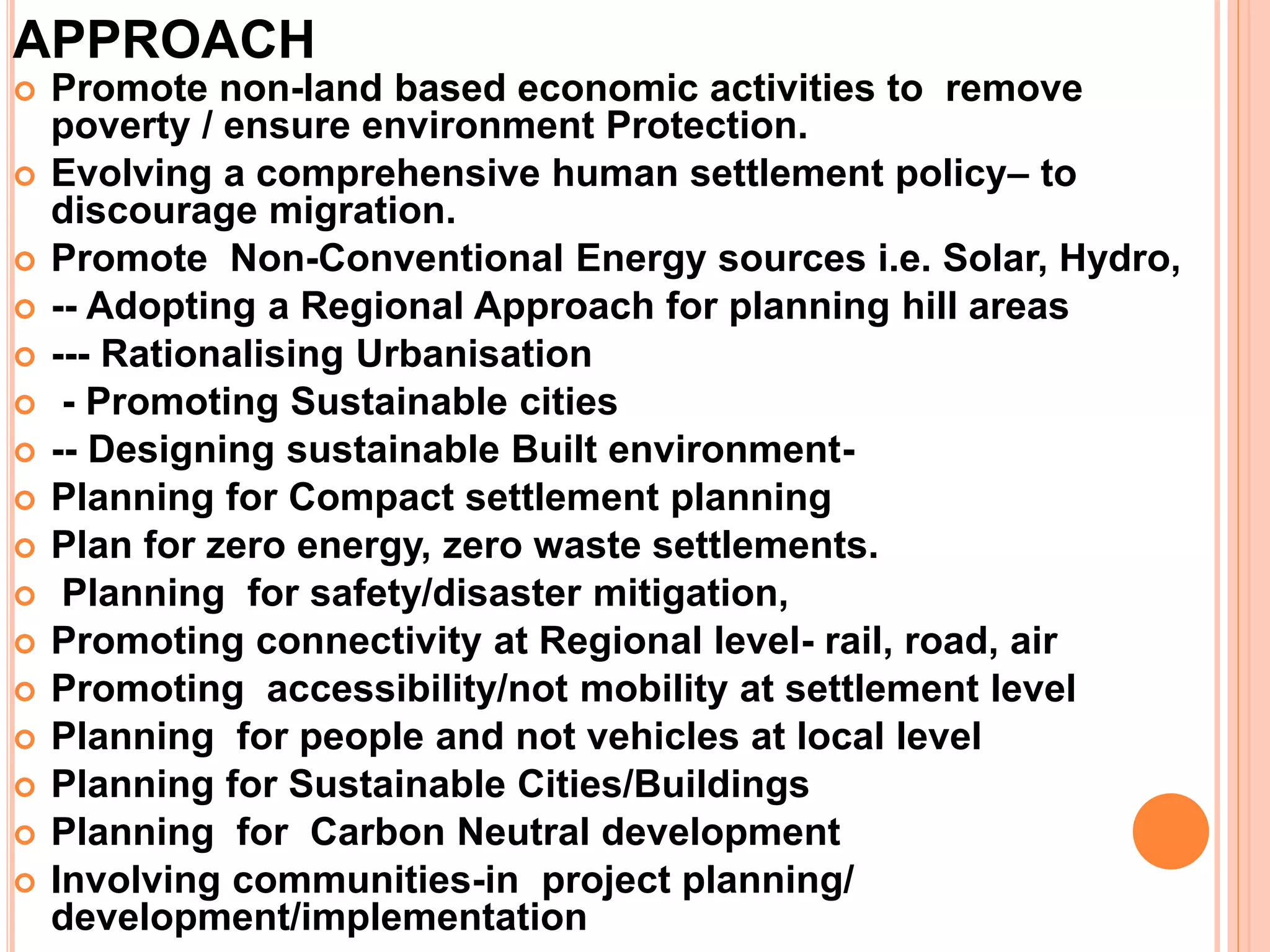 APPROACH
 Promote non-land based economic activities to remove
poverty / ensure environment Protection.
 Evolving a comprehensive human settlement policy– to
discourage migration.
 Promote Non-Conventional Energy sources i.e. Solar, Hydro,
 -- Adopting a Regional Approach for planning hill areas
 --- Rationalising Urbanisation
 - Promoting Sustainable cities
 -- Designing sustainable Built environment-
 Planning for Compact settlement planning
 Plan for zero energy, zero waste settlements.
 Planning for safety/disaster mitigation,
 Promoting connectivity at Regional level- rail, road, air
 Promoting accessibility/not mobility at settlement level
 Planning for people and not vehicles at local level
 Planning for Sustainable Cities/Buildings
 Planning for Carbon Neutral development
 Involving communities-in project planning/
development/implementation
 