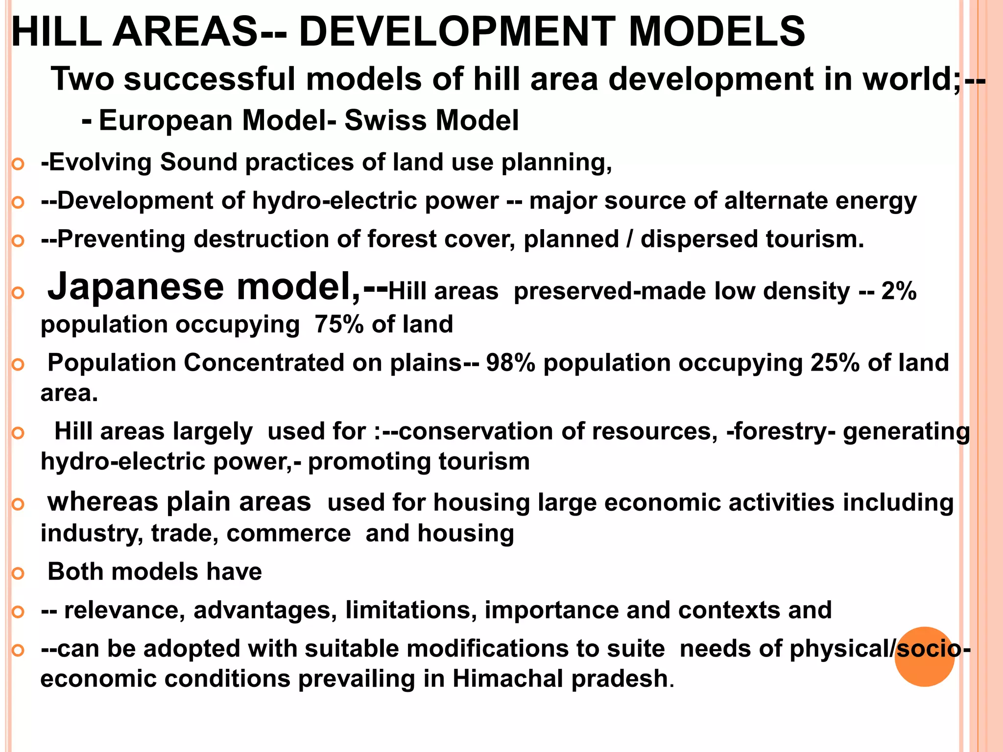 HILL AREAS-- DEVELOPMENT MODELS
Two successful models of hill area development in world;--
- European Model- Swiss Model
 -Evolving Sound practices of land use planning,
 --Development of hydro-electric power -- major source of alternate energy
 --Preventing destruction of forest cover, planned / dispersed tourism.
 Japanese model,--Hill areas preserved-made low density -- 2%
population occupying 75% of land
 Population Concentrated on plains-- 98% population occupying 25% of land
area.
 Hill areas largely used for :--conservation of resources, -forestry- generating
hydro-electric power,- promoting tourism
 whereas plain areas used for housing large economic activities including
industry, trade, commerce and housing
 Both models have
 -- relevance, advantages, limitations, importance and contexts and
 --can be adopted with suitable modifications to suite needs of physical/socio-
economic conditions prevailing in Himachal pradesh.
 