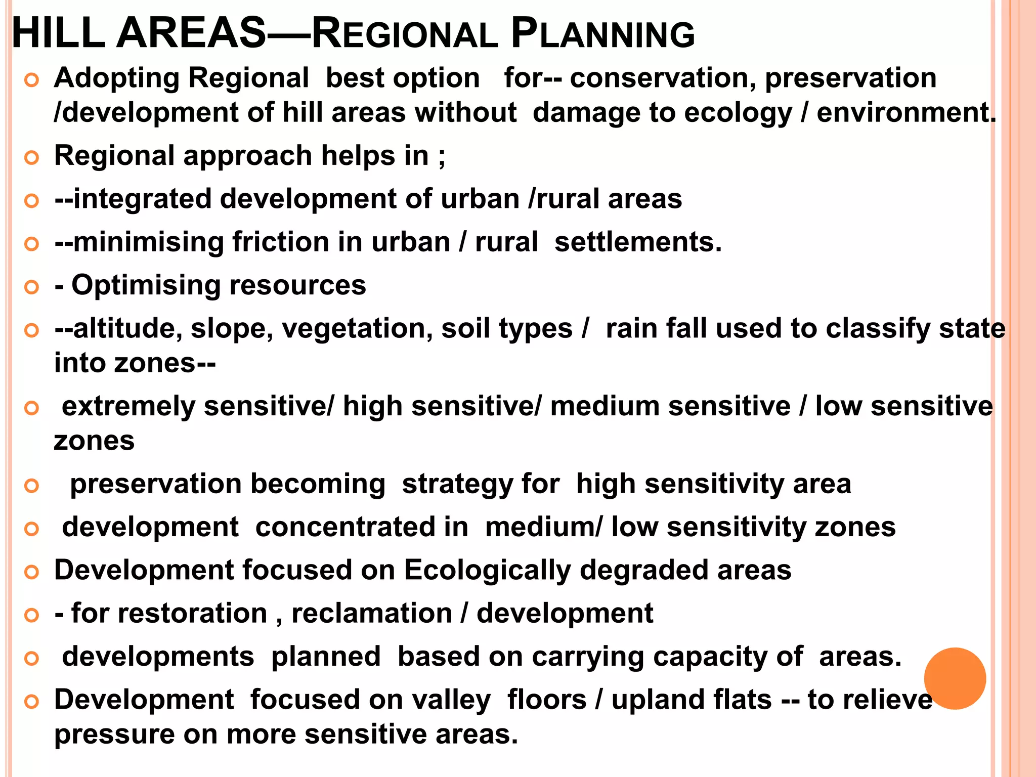 HILL AREAS—REGIONAL PLANNING
 Adopting Regional best option for-- conservation, preservation
/development of hill areas without damage to ecology / environment.
 Regional approach helps in ;
 --integrated development of urban /rural areas
 --minimising friction in urban / rural settlements.
 - Optimising resources
 --altitude, slope, vegetation, soil types / rain fall used to classify state
into zones--
 extremely sensitive/ high sensitive/ medium sensitive / low sensitive
zones
 preservation becoming strategy for high sensitivity area
 development concentrated in medium/ low sensitivity zones
 Development focused on Ecologically degraded areas
 - for restoration , reclamation / development
 developments planned based on carrying capacity of areas.
 Development focused on valley floors / upland flats -- to relieve
pressure on more sensitive areas.
 