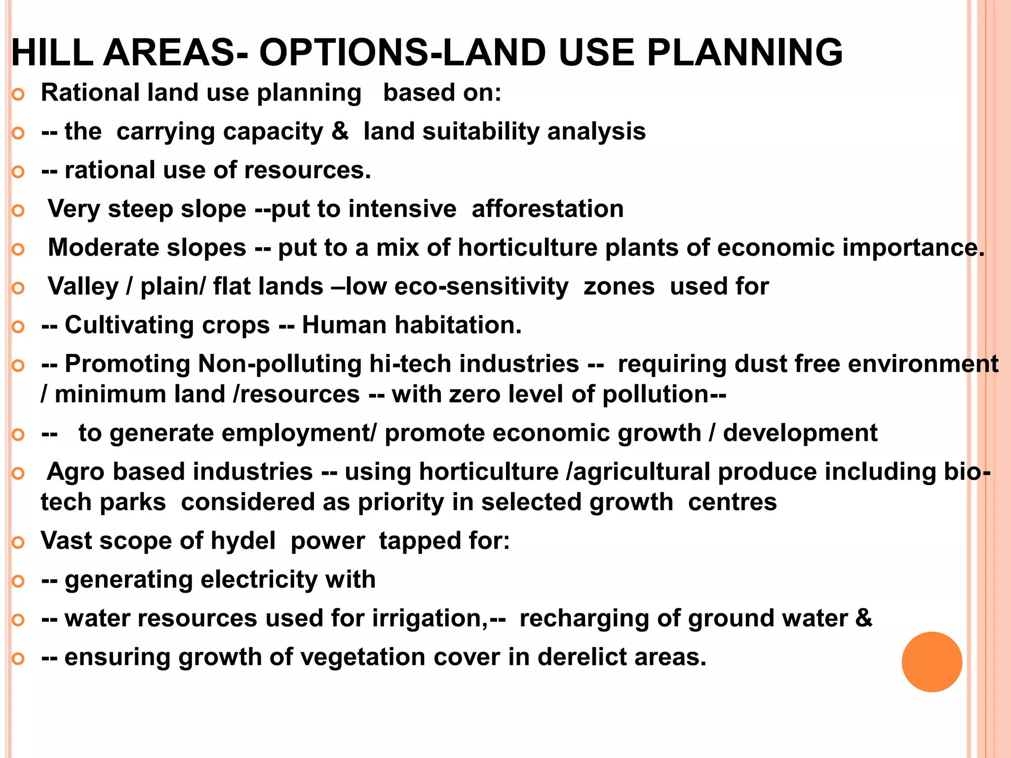 HILL AREAS- OPTIONS-LAND USE PLANNING
 Rational land use planning based on:
 -- the carrying capacity & land suitability analysis
 -- rational use of resources.
 Very steep slope --put to intensive afforestation
 Moderate slopes -- put to a mix of horticulture plants of economic importance.
 Valley / plain/ flat lands –low eco-sensitivity zones used for
 -- Cultivating crops -- Human habitation.
 -- Promoting Non-polluting hi-tech industries -- requiring dust free environment
/ minimum land /resources -- with zero level of pollution--
 -- to generate employment/ promote economic growth / development
 Agro based industries -- using horticulture /agricultural produce including bio-
tech parks considered as priority in selected growth centres
 Vast scope of hydel power tapped for:
 -- generating electricity with
 -- water resources used for irrigation,-- recharging of ground water &
 -- ensuring growth of vegetation cover in derelict areas.
 
