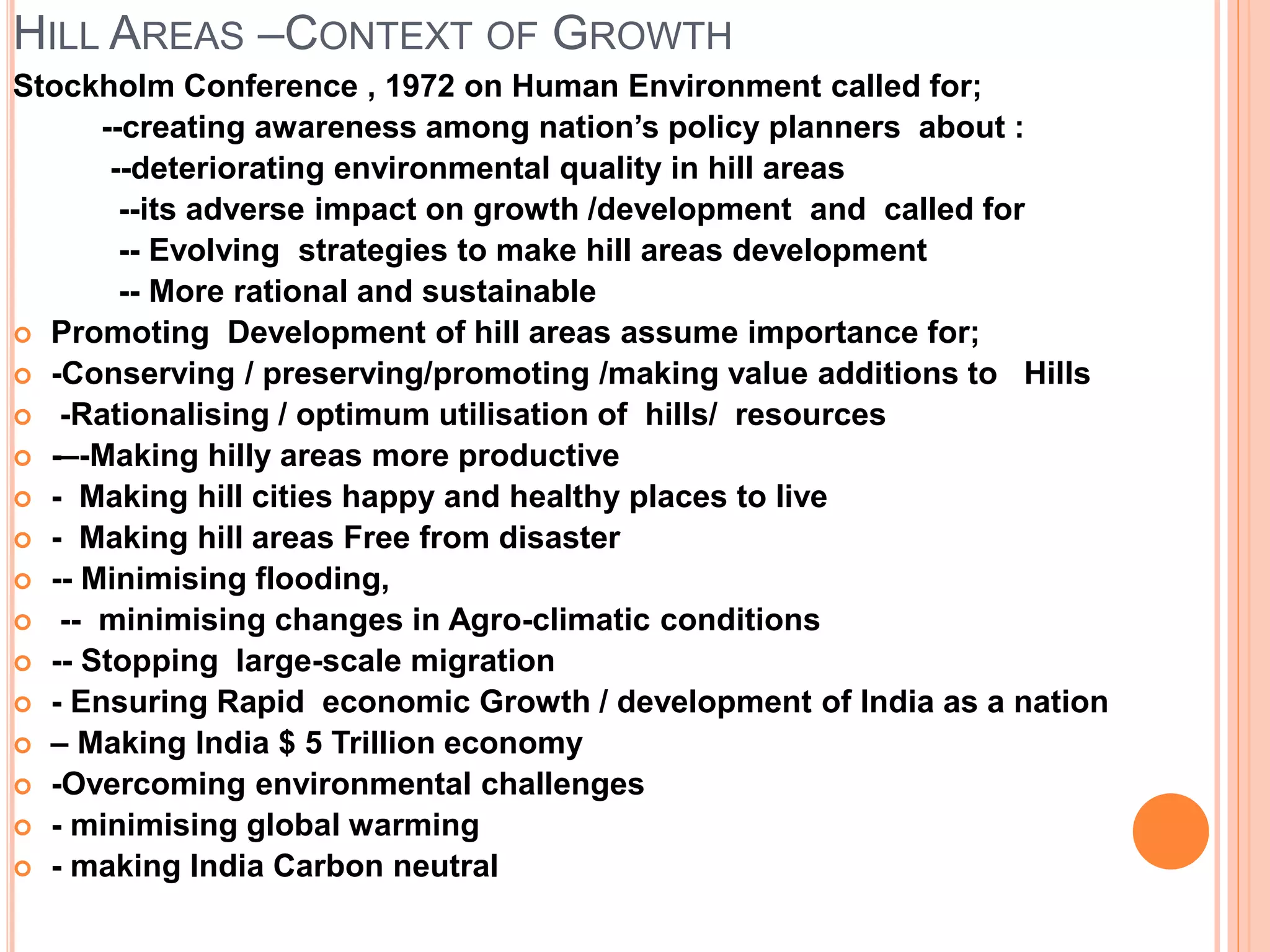HILL AREAS –CONTEXT OF GROWTH
Stockholm Conference , 1972 on Human Environment called for;
--creating awareness among nation’s policy planners about :
--deteriorating environmental quality in hill areas
--its adverse impact on growth /development and called for
-- Evolving strategies to make hill areas development
-- More rational and sustainable
 Promoting Development of hill areas assume importance for;
 -Conserving / preserving/promoting /making value additions to Hills
 -Rationalising / optimum utilisation of hills/ resources
 -–-Making hilly areas more productive
 - Making hill cities happy and healthy places to live
 - Making hill areas Free from disaster
 -- Minimising flooding,
 -- minimising changes in Agro-climatic conditions
 -- Stopping large-scale migration
 - Ensuring Rapid economic Growth / development of India as a nation
 – Making India $ 5 Trillion economy
 -Overcoming environmental challenges
 - minimising global warming
 - making India Carbon neutral
 
